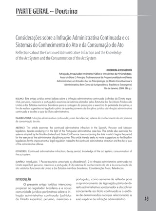 PARTE GERAL – Doutrina


Considerações sobre a Infração Administrativa Continuada e os
Sistemas do Conhecimento do Ato e da Consumação do Ato
Reﬂections about the Continued Administrative Infraction and the Knowledge
of the Act System and the Consummation of the Act System

                                                                                               HIDEMBERG ALVES DA FROTA
                                             Advogado, Pesquisador em Direito Público e em Direitos da Personalidade.
                                              Autor da Obra O Princípio Tridimensional da Proporcionalidade no Direito
                                           Administrativo: um Estudo à Luz da Principiologia do Direito Constitucional e
                                                 Administrativo, Bem Como da Jurisprudência Brasileira e Estrangeira (
                                                                                           Rio de Janeiro, 2009, 286 p.).


RESUMO: Este artigo jurídico extrai balizas sobre a infração administrativa continuada (colhidas do Direito espa-
nhol, peruano, mexicano e português) e examina os sistemas adotados pelos Estatutos dos Servidores Públicos da
União e dos Estados-membros brasileiros para a contagem do prazo para o exercício da potestade disciplinar, a
fim de realizar sugestões ao legislador pátrio de aperfeiçoamento da disciplina jurídica da infração administrativa
continuada e do dies a quo do ilícito administrativo.

PALAVRAS-CHAVE: Infração administrativa continuada; prazo decadencial; sistema do conhecimento do ato; sistema
da consumação do ato.

ABSTRACT: This article examines the continued administrative infraction in the Spanish, Peruvian and Mexican
legislation, besides analyzing it in the light of the Portuguese administrative case law. This article also examines the
systems adopted by the Brazilian Federal and States Civil Service Laws concerning the date in which begins the period
for the exercise of the administrative disciplinary power. This article thereby seeks to make suggestions to the Brazilian
legislatures for the improvement of legal regulation related to the continued administrative infraction and the dies a quo
of the administrative offense.

KEYWORDS:    Continued administrative infraction; decay period; knowledge of the act system; consummation of
the act system.

SUMÁRIO: Introdução; 1 Pausa excursiva: prescrição ou decadência?; 2 A infração administrativa continuada no
Direito espanhol, peruano, mexicano e português; 3 Os sistemas do conhecimento do ato e da consumação do
ato: estatutos funcionais da União e dos Estados-membros brasileiros; Considerações finais; Referências.



INTRODUÇÃO                                                     português), como semente de reflexão para
      O presente artigo jurídico intenciona                    o aprimoramento da legislação pátria de di-
propiciar ao legislador brasileiro e a nossa                   reito administrativo sancionador e disciplinar
comunidade jurídica parâmetros sobre a in-                     concernente ao ilícito continuado e a análi-
fração administrativa continuada (colhidos                     se de determinadas nuanças relacionadas a
do Direito espanhol, peruano, mexicano e                       essa espécie de infração administrativa.                      49
 