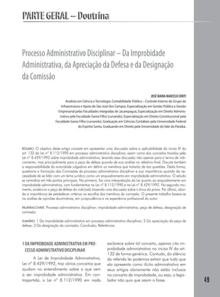 PARTE GERAL – Doutrina


Processo Administrativo Disciplinar – Da Improbidade
Administrativa, da Apreciação da Defesa e da Designação
da Comissão
                                                                                             JOSÉ MARIA MARCELO CONTI
                                Analista em Ciência e Tecnologia: Contabilidade Pública – Controle Interno do Grupo de
                            Infraestrutura e Apoio de São José dos Campos, Especialização em Gestão Pública e Gestão
                          Empresarial pelas Faculdades Integradas de Jacarepaguá, Especialização em Direito Adminis-
                           trativo pela Faculdade Gama Filho (cursando), Especialização em Direito Constitucional pela
                        Faculdade Gama Filho (cursando), Graduação em Ciências Contábeis pela Universidade Federal
                                          do Espírito Santo, Graduando em Direito pela Universidade do Vale do Paraíba.




RESUMO: O objetivo deste artigo consiste em apresentar uma discussão sobre a aplicabilidade do inciso IV do
art. 132 da Lei nº 8.112/1990 em processo administrativo disciplinar, assim como dos conceitos trazidos pela
Lei nº 8.429/1992 sobre improbidade administrativa, levando essa discussão não apenas para o termo de indi-
ciamento, mas principalmente para a peça de defesa quando de sua análise no relatório final. Discute também
a responsabilidade da autoridade julgadora em definir os membros que tratarão de tais questões. Desta forma,
questiona a formação das Comissões de processo administrativo disciplinar e sua importância quando da ne-
cessidade de se lidar com um tema jurídico como um enquadramento em improbidade administrativa. O estudo
se centraliza em três pontos principais. No primeiro, faz uma interpretação da Lei quanto ao enquadramento em
improbidade administrativa, com fundamentos na Lei nº 8.112/1990 e na Lei nº 8.429/1992. No segundo mo-
mento, evidencia a peça de defesa do indiciado trazendo uma discussão sobre o ônus da prova. Por último, abor-
da a importância de estabelecer critérios na escolha dos membros da comissão. O presente trabalho baseia-se
na análise de opiniões doutrinárias, em jurisprudência e na experiência profissional do autor.

PALAVRAS-CHAVE:   Processo administrativo disciplinar; improbidade administrativa; peça de defesa; designação de
comissão.

SUMÁRIO: 1 Da improbidade administrativa em processo administrativo disciplinar; 2 Da apreciação da peça de
defesa; 3 Da designação da comissão; Conclusão; Referências.



1 DA IMPROBIDADE ADMINISTRATIVA EM PRO-                      esclarece sobre tal conceito, apenas cita im-
  CESSO ADMINISTRATIVO DISCIPLINAR                           probidade administrativa no inciso IV do art.
                                                             132 de forma genérica. Contudo, do silêncio
       A Lei de Improbidade Administrativa,                  da referida lei podemos extrair que tudo que
Lei nº 8.429/1992, traz vários conceitos que                 ela apresenta como ilícito administrativo em
ajudam no entendimento sobre o que vem                       seus artigos obviamente não estão inclusos
a ser improbidade administrativa. Em con-                    no conceito de improbidade, ou seja, o legis-
trapartida, a Lei nº 8.112/1990 em nada                      lador não quis que assim o fosse.                            49
 