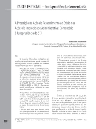 PARTE ESPECIAL – Jurisprudência Comentada


      A Prescrição na Ação de Ressarcimento ao Erário nas
      Ações de Improbidade Administrativa: Comentário
      à Jurisprudência do STJ
                                                                                             GEORGES LOUIS HAGE HUMBERT
                                 Advogado, Sócio de Humbert & Humbert Advogados Associados, Doutorando e Mestre em
                                                    Direito do Estado pela PUC-SP, Professor da Faculdade Social da Bahia.




      244                                                                tário à jurisprudência selecionada, com
                                                                         base em, ao menos, cinco fundamentos.
             O Superior Tribunal de Justiça tem rei-
                                                                         1. Primeiramente porque, à luz de uma
      terado o entendimento de que é imprescrití-
                                                                         interpretação teleológica e sistemática da
      vel a ação civil pública que tem por objeto o                      citada regra, com a calibração dos prin-
      ressarcimento de danos ao Erário:                                  cípios jurídicos aplicáveis à espécie, nota-
             PROCESSUAL CIVIL E ADMINISTRATIVO                           damente o da segurança jurídica, cons-
             – AÇÃO CIVIL PÚBLICA – RESSARCIMEN-                         tata-se que a ressalva feita pelo disposi-
             TO DE DANOS AO PATRIMÔNIO PÚBLI-                            tivo constitucional não pode ser quanto
             CO – IMPRESCRITIBILIDADE – I – A ação                       à imprescritibilidade de ações de ressar-
             de ressarcimento de danos ao Erário não                     cimento, mas sim no que tange à legisla-
             se submete a qualquer prazo prescricio-                     ção aplicável: uma aos agentes públicos
             nal, sendo, portanto, imprescritível (REsp                  e aos terceiros que pratiquem atos ilícitos
             810785/SP Rel. Min. Francisco Falcão,
                        ,                                                que causem prejuízos ao Erário, em de-
             DJ 25.05.2006, p. 184). II – Recurso es-                    fesa da probidade, e outra versando, es-
             pecial parcialmente conhecido e, nesta                      pecificamente, sobre a respectiva ação de
             parte, improvido.1                                          ressarcimento, em defesa do patrimônio
                                                                         público.
             Para justificar a inaplicabilidade da pres-
             crição à matéria, aqueles que a sustentam
                                                                        É dizer, a finalidade do art. 37, § 5º,
             invocam, em regra, os termos do art. 37,
             § 5º, parte final da Constituição Federal,           é firmar que será necessária a existência de
             no qual há ressalva quanto à não inci-               duas leis: uma lei para o estabelecimento
             dência do prazo prescricional ali disposto           dos prazos de prescrição por ilícitos prati-
             às ações de ressarcimento de danos ao                cados por qualquer agente público ou ter-
             Erário.                                              ceiros que causem dano ao Erário, e outra
             Contudo, essa tese, data máxima vênia,               que regulamente a ação de ressarcimento,
             não pode prevalecer. É o que tentaremos              fixando, inclusive, o prazo prescricional apli-
             demonstrar por meio do presente comen-               cável a cada uma delas. Portanto, o prescri-


      1   REsp 705715. Confira-se, no mesmo sentido, as recentes decisões proferidas no REsp 1056256, REsp 1069779 e REsp
188       810785.
 