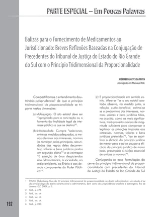 PARTE ESPECIAL – Em Poucas Palavras


      Balizas para o Fornecimento de Medicamentos ao
      Jurisdicionado: Breves Reﬂexões Baseadas na Conjugação de
      Precedentes do Tribunal de Justiça do Estado do Rio Grande
      do Sul com o Princípio Tridimensional da Proporcionalidade
                                                                                                       HIDEMBERG ALVES DA FROTA
                                                                                                     Advogado em Manaus/AM.




             Compartilhamos o entendimento dou-                                (c) E proporcionalidade em sentido es-
      trinário-jurisprudencial1 de que o princípio                                 trito. Afere-se “se o ato estatal ava-
      tridimensional da proporcionalidade se tri-                                  liado observa, na medida justa, a
      parte nestas dimensões:                                                      relação custo-benefício: estima-se
                                                                                   se o predomínio dos interesses, nor-
               (a) Adequação. O ato estatal deve ser                               mas, valores e bens jurídicos tidos,
                   “apropriado para a concreção ou o                               na ocasião, como os mais significa-
                   fomento da finalidade legal de inte-                            tivos, trará proveitos sociais de mag-
                   resse público a que se destina”2.                               nitude suficiente para compensar e
                                                                                   legitimar as privações impostas aos
               (b) Necessidade. Cumpre “selecionar,
                                                                                   interesses, normas, valores e bens
                   entre as medidas adequadas, a me-
                                                                                   jurídicos preteridos”5, “ao se sacri-
                   nos ofensiva aos interesses, normas
                                                                                   ficar a eficácia do princípio jurídico
                   (a começar pelos princípios, secun-
                                                                                   de menor peso e ao se poupar a efi-
                   dados das regras deles decorren-
                                                                                   cácia do princípio jurídico de maior
                   tes), valores e bens jurídicos postos
                                                                                   peso, preservado o núcleo essencial
                   em segundo plano”3 e se contrapor
                                                                                   de ambas as normas”6.
                   “à sujeição de ônus despiciendos
                   aos administrados, à sociedade, ao                       Conjugando-se essa formulação do
                   meio ambiente, ao Erário e aos de-                 cerne do princípio tridimensional da propor-
                   mais componentes do Poder Públi-                   cionalidade com precedentes do Tribunal
                   co”4.                                              de Justiça do Estado do Rio Grande do Sul


      1   FROTA, Hidemberg Alves da. O princípio tridimensional da proporcionalidade no direito administrativo: um estudo à luz
          da principiologia do direito constitucional e administrativo, bem como da jurisprudência brasileira e estrangeira. Rio de
          Janeiro: GZ, 2009. p. 1.
      2   Ibid., p. 279.
      3   Ibid., loc. cit.
      4   Ibid., loc. cit.
      5   Ibid., loc. cit.
192   6   Ibid., p. 280.
 