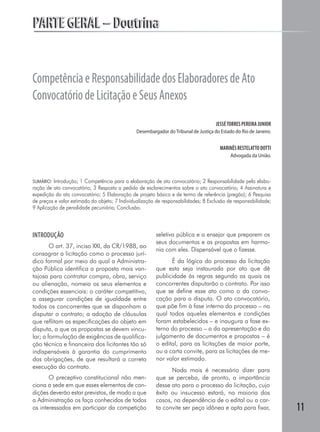 PARTE GERAL – Doutrina


Competência e Responsabilidade dos Elaboradores de Ato
Convocatório de Licitação e Seus Anexos
                                                                                     JESSÉ TORRES PEREIRA JUNIOR
                                               Desembargador do Tribunal de Justiça do Estado do Rio de Janeiro.


                                                                                       MARINÊS RESTELATTO DOTTI
                                                                                            Advogada da União.



SUMÁRIO: Introdução; 1 Competência para a elaboração de ato convocatório; 2 Responsabilidade pela elabo-
ração de ato convocatório; 3 Resposta a pedido de esclarecimentos sobre o ato convocatório; 4 Assinatura e
expedição do ato convocatório; 5 Elaboração de projeto básico e de termo de referência (pregão); 6 Pesquisa
de preços e valor estimado do objeto; 7 Individualização de responsabilidades; 8 Exclusão de responsabilidade;
9 Aplicação de penalidade pecuniária; Conclusão.



INTRODUÇÃO                                              seletiva pública e a ensejar que preparem os
                                                        seus documentos e as propostas em harmo-
        O art. 37, inciso XXI, da CR/1988, ao
                                                        nia com eles. Dispensável que o fizesse.
consagrar a licitação como o processo jurí-
dico formal por meio do qual a Administra-                    É da lógica do processo da licitação
ção Pública identifica a proposta mais van-             que esta seja instaurada por ato que dê
tajosa para contratar compra, obra, serviço             publicidade às regras segundo as quais os
ou alienação, nomeia os seus elementos e                concorrentes disputarão o contrato. Por isso
condições essenciais: o caráter competitivo,            que se define esse ato como o da convo-
a assegurar condições de igualdade entre                cação para a disputa. O ato convocatório,
todos os concorrentes que se disponham a                que põe fim à fase interna do processo – na
disputar o contrato; a adoção de cláusulas              qual todos aqueles elementos e condições
que reflitam as especificações do objeto em             foram estabelecidos – e inaugura a fase ex-
disputa, a que as propostas se devem vincu-             terna do processo – a da apresentação e do
lar; a formulação de exigências de qualifica-           julgamento de documentos e propostas – é
ção técnica e financeira dos licitantes tão só          o edital, para as licitações de maior porte,
indispensáveis à garantia do cumprimento                ou a carta convite, para as licitações de me-
das obrigações, de que resultará a correta              nor valor estimado.
execução do contrato.
                                                              Nada mais é necessário dizer para
       O preceptivo constitucional não men-             que se perceba, de pronto, a importância
ciona a sede em que esses elementos de con-             desse ato para o processo da licitação, cujo
dições deverão estar previstos, de modo a que           êxito ou insucesso estará, na maioria dos
a Administração os faça conhecidos de todos             casos, na dependência de o edital ou a car-
os interessados em participar da competição             ta convite ser peça idônea e apta para fixar,              11
 