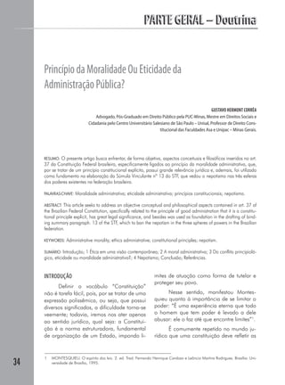 PARTE GERAL – Doutrina


     Princípio da Moralidade Ou Eticidade da
     Administração Pública?
                                                                                                   GUSTAVO HERMONT CORRÊA
                                  Advogado, Pós-Graduado em Direito Público pela PUC-Minas, Mestre em Direitos Sociais e
                              Cidadania pelo Centro Universitário Salesiano de São Paulo – Unisal, Professor de Direito Cons-
                                                                      titucional das Faculdades Asa e Unipac – Minas Gerais.




     RESUMO: O presente artigo busca enfrentar, de forma objetiva, aspectos conceituais e filosóficos inseridos no art.
     37 da Constituição Federal brasileira, especificamente ligados ao princípio da moralidade administrativa, que,
     por se tratar de um princípio constitucional explícito, possui grande relevância jurídica e, ademais, foi utilizado
     como fundamento na elaboração da Súmula Vinculante nº 13 do STF, que vedou o nepotismo nas três esferas
     dos poderes existentes na federação brasileira.

     PALAVRAS-CHAVE:   Moralidade administrativa; eticidade administrativa; princípios constitucionais; nepotismo.

     ABSTRACT: This article seeks to address an objective conceptual and philosophical aspects contained in art. 37 of
     the Brazilian Federal Constitution, specifically related to the principle of good administration that it is a constitu-
     tional principle explicit, has great legal significance, and besides was used as foundation in the drafting of bind-
     ing summary paragraph. 13 of the STF, which to ban the nepotism in the three spheres of powers in the Brazilian
     federation.

     KEYWORDS:   Administrative morality; ethics administrative; constitutional principles; nepotism.

     SUMÁRIO: Introdução; 1 Ética em uma visão contemporânea; 2 A moral administrativa; 3 Do conflito principioló-
     gico, eticidade ou moralidade administrativa?; 4 Nepotismo; Conclusão; Referências.


     INTRODUÇÃO                                                    mites de atuação como forma de tutelar e
                                                                   proteger seu povo.
           Definir o vocábulo “Constituição”
     não é tarefa fácil, pois, por se tratar de uma                      Nesse sentido, manifestou Montes-
     expressão polissêmica, ou seja, que possui                    quieu quanto à importância de se limitar o
     diversos significados, a dificuldade torna-se                 poder: “É uma experiência eterna que todo
     veemente; todavia, iremos nos ater apenas                     o homem que tem poder é levado a dele
     ao sentido jurídico, qual seja: a Constitui-                  abusar: ele o faz até que encontre limites”1.
     ção é a norma estruturadora, fundamental                             É comumente repetido no mundo ju-
     de organização de um Estado, impondo li-                      rídico que uma constituição deve refletir as


     1   MONTESQUIEU. O espírito das leis. 2. ed. Trad. Fernando Henrique Cardoso e Leôncio Martins Rodrigues. Brasília: Uni-
34       versidade de Brasília, 1995.
 