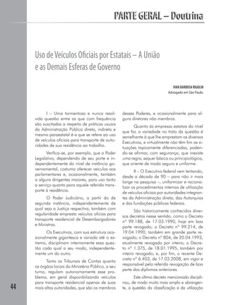 PARTE GERAL – Doutrina


     Uso de Veículos Oﬁciais por Estatais – A União
     e as Demais Esferas de Governo
                                                                                  IVAN BARBOSA RIGOLIN
                                                                               Advogado em São Paulo.




           I – Uma tormentosa e nunca resol-         desses Poderes, e ocasionalmente para al-
     vida questão entre as que com frequência        guns diretores não membros.
     são suscitadas a respeito de práticas usuais
                                                           Quanto às empresas estatais do nível
     da Administração Pública direta, indireta e
                                                     que for, a variedade no trato da questão é
     mesmo paraestatal é a que se refere ao uso
                                                     semelhante à que lhe emprestam os diversos
     de veículos oficiais para transporte de auto-
                                                     Executivos, e virtualmente não têm fim as si-
     ridades de sua residência ao trabalho.
                                                     tuações topicamente diferenciadas, poden-
            Verifica-se, por exemplo, que o Poder    do-se afirmar, com segurança, que inexiste
     Legislativo, dependendo de seu porte e in-      uma regra, sequer básica ou principiológica,
     dependentemente do nível de instância go-       que oriente de modo seguro e uniforme.
     vernamental, costuma oferecer veículos aos
                                                            II – O Executivo federal vem tentando,
     parlamentares e, ocasionalmente, também
                                                     desde a década de 90 – para não ir mais
     a alguns dirigentes maiores, para uso tanto
                                                     longe na pesquisa –, uniformizar e raciona-
     a serviço quanto para aquele referido trans-
                                                     lizar os procedimentos internos de utilização
     porte à residência.
                                                     de veículos oficiais por autoridades integran-
           O Poder Judiciário, a partir do de        tes da Administração direta, das Autarquias
     segunda instância, independentemente de         e das fundações públicas federais.
     qual seja a Justiça respectiva, também com
                                                            São historicamente conhecidos diver-
     regularidade empresta veículos oficias para
                                                     sos decretos nesse sentido, como o Decreto
     transporte residencial de Desembargadores
                                                     nº 99.188, de 17.03.1990, hoje em boa
     e Ministros.
                                                     parte revogado; o Decreto nº 99.214, de
           Os Executivos, com sua estrutura oca-     19.04.1990, também em grande parte re-
     sionalmente gigantesca e variada até o ex-      vogado; o Decreto nº 804, de 20.04.1993,
     tremo, disciplinam internamente essa ques-      atualmente revogado por inteiro; o Decre-
     tão cada qual a seu modo, independente-         to nº 1.375, de 18.01.1995, também por
     mente um do outro.                              inteiro revogado; e, por fim, o recente De-
                                                     creto nº 6.403, de 17.03.2008, em vigor e
           Tanto os Tribunais de Contas quanto
                                                     responsável pela referida revogação de boa
     os órgãos locais do Ministério Público, a seu
                                                     parte dos diplomas anteriores.
     turno, regulam autonomamente esse pro-
     blema, em geral disponibilizando veículos              Este último decreto mencionado discipli-
     para transporte residencial apenas de suas      nou, de modo muito mais amplo e abrangen-
44   mais altas autoridades, que são os membros      te, a questão da classificação e da utilização
 