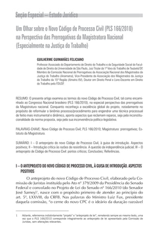 Seção Especial – Estudo Jurídico
Um Olhar sobre o Novo Código de Processo Civil (PLS 166/2010)
na Perspectiva das Prerrogativas da Magistratura Nacional
(Especialmente na Justiça do Trabalho)
                  GUILHERME GUIMARÃES FELICIANO
                  Professor Associado do Departamento de Direito do Trabalho e da Seguridade Social da Facul-
                  dade de Direito da Universidade de São Paulo, Juiz Titular da 1ª Vara do Trabalho de Taubaté/SP,
                  Membro da Comissão Nacional de Prerrogativas da Associação Nacional dos Magistrados da
                  Justiça do Trabalho (Anamatra), Vice-Presidente da Associação dos Magistrados da Justiça
                  do Trabalho da 15ª Região (Amatra XV), Doutor em Direito Penal e Livre-Docente em Direito
                  do Trabalho pela FDUSP.



RESUMO: O presente artigo examina os termos do novo Código de Processo Civil, tal como encami-
nhado ao Congresso Nacional brasileiro (PLS 166/2010), na especial perspectiva das prerrogativas
da Magistratura nacional. Conquanto reconheça a excelência global do projeto, notadamente no
propósito de reformular o binômio processo/procedimento para engendrar uma técnica processual
de feitio mais instrumental e dinâmico, aponta aspectos que reclamam reparos, seja pela inconstitu-
cionalidade da norma proposta, seja pela sua inconveniência político-legislativa.

PALAVRAS-CHAVE: Novo Código de Processo Civil; PLS 166/2010; Magistratura: prerrogativas; Es-
tatuto da Magistratura.

SUMÁRIO: I – O anteprojeto do novo Código de Processo Civil, à guisa de introdução. Aspectos
positivos; II – Introdução crítica às razões de resistência. A questão da independência judicial; III – O
anteprojeto de Código de Processo Civil: pontos críticos; Conclusões; Referências.



I – O ANTEPROJETO DO NOVO CÓDIGO DE PROCESSO CIVIL, À GUISA DE INTRODUÇÃO. ASPECTOS
    POSITIVOS
       O anteprojeto do novo Código de Processo Civil, elaborado pela Co-
missão de Juristas instituída pelo Ato nº 379/2009 da Presidência do Senado
Federal e convolado no Projeto de Lei do Senado nº 166/2010 (do Senador
José Sarney)1, nasce com o propósito primeiro de atender ao princípio do
art. 5º, LXXVIII, da CRFB. Nas palavras do Ministro Luiz Fux, presidente
daquela comissão, “o cerne do novo CPC é o ideário da duração razoável


1    Adiante, referiremos indistintamente “projeto” e “anteprojeto de lei”, remetendo sempre ao mesmo texto, uma
     vez que o PLS 166/2010 corresponde integralmente ao anteprojeto de lei apresentado pela Comissão de
     Juristas, sem alterações relevantes.
 