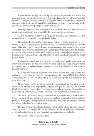 Carta do Editor
        Com o intuito de agilizar a entrega da prestação jurisdicional, tendo em
vista a demora normal que uma cognição profunda acerca dos fatos em questão
necessita, sob pena de esta prestação não poder mais ser satisfeita, o legislador
alterou a redação do art. 273 do Código de Processo Civil com a introdução do
instituto da tutela antecipada pela Lei nº 8.952/1994.
       Essa figura jurídica busca acelerar e proporcionar uma maior efetividade à
prestação jurisdicional, ante a lentidão do curso normal do processo.
      Assim, inúmeras controvérsias surgiram quanto à sua interposição, em
especial na sua concessão contra o Poder Público.
       No âmbito do Direito Previdenciário, em tese, o maior problema na con-
cessão da tutela antecipatória reside no risco da irreversibilidade da medida
concedida, visto que o que se discute frequentemente são as verbas de caráter
alimentar, que, uma vez recebidas pelo autor, parte hipossuficiente da relação,
seriam facilmente consumidas para suprir as suas necessidades, o que invia-
bilizaria a devolução dessas importâncias em uma eventual inversão da tutela
jurisdicional.
      Com efeito, inobstante a revogação da tutela antecipada, conclui-se ser
inadmissível o pleito de restituição dos valores pagos aos segurados por força
da decisão, em razão do reconhecimento da natureza alimentar dos benefícios
previdenciários.
       Para melhor elucidar os pontos suscitados pela matéria em estudo, es-
colhemos como Assunto Especial desta edição da Revista SÍNTESE Trabalhista
e Previdenciária o tema “A efetividade da tutela antecipada nos benefícios de
trato alimentar”.
      Nesta Seção, você encontrará, além do ementário de jurisprudência e do
acórdão na íntegra, dois importantes artigos, em que as autoras, Dra. Camila
Cibele Pereira Marchesi e a Dra. Laís Fraga Kauss, debatem acerca da possibilida-
de ou não da efetividade da tutela antecipada nos benefícios previdenciários.
       Na Parte Geral desta edição, selecionamos os melhores acórdãos na ín-
tegra, ementário de jurisprudência, clipping jurídico, resenha legislativa, tabelas
práticas, bibliografia complementar e doutrinas dos mais renomados autores
nas searas trabalhista e previdenciária.
       Destaca-se, por fim, a Seção Especial denominada Estudo Jurídico com um
artigo de autoria do Magistrado Dr. Guilherme Guimarães Feliciano abordando
os impactos da reforma do processo civil na magistratura do trabalho.
      Desejamos uma excelente leitura!

                             Liliana Vieira Polido
                     Gerente Editorial de Produtos Jurídicos
 