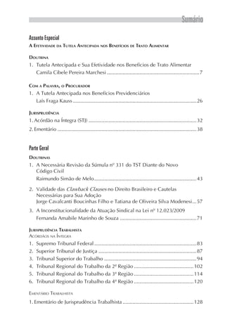 Sumário
Assunto Especial
A EFETIVIDADE DA TUTELA ANTECIPADA NOS BENEFÍCIOS DE TRATO ALIMENTAR

DOUTRINA
1. Tutela Antecipada e Sua Efetividade nos Benefícios de Trato Alimentar
   Camila Cibele Pereira Marchesi .................................................................7

COM A PALAVRA, O PROCURADOR
1. A Tutela Antecipada nos Benefícios Previdenciários
   Laís Fraga Kauss .......................................................................................26

JURISPRUDÊNCIA
1. Acórdão na Íntegra (STJ) ............................................................................32
2. Ementário ..................................................................................................38


Parte Geral
DOUTRINAS
1. A Necessária Revisão da Súmula nº 331 do TST Diante do Novo
   Código Civil
   Raimundo Simão de Melo ........................................................................43

2. Validade das Clawback Clauses no Direito Brasileiro e Cautelas
   Necessárias para Sua Adoção
   Jorge Cavalcanti Boucinhas Filho e Tatiana de Oliveira Silva Modenesi ...57
3. A Inconstitucionalidade da Atuação Sindical na Lei nº 12.023/2009
   Fernanda Amabile Marinho de Souza ......................................................71

JURISPRUDÊNCIA TRABALHISTA
ACÓRDÃOS NA ÍNTEGRA
1.   Supremo Tribunal Federal ........................................................................83
2.   Superior Tribunal de Justiça .....................................................................87
3.   Tribunal Superior do Trabalho .................................................................94
4.   Tribunal Regional do Trabalho da 2ª Região ..........................................102
5.   Tribunal Regional do Trabalho da 3ª Região ..........................................114
6.   Tribunal Regional do Trabalho da 4ª Região ..........................................120

EMENTÁRIO TRABALHISTA
1. Ementário de Jurisprudência Trabalhista ..................................................128
 