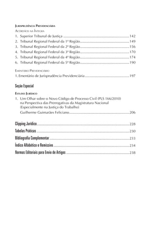 JURISPRUDÊNCIA PREVIDENCIÁRIA
ACÓRDÃOS NA ÍNTEGRA
1.   Superior Tribunal de Justiça ...................................................................142
2.   Tribunal Regional Federal da 1ª Região ..................................................149
3.   Tribunal Regional Federal da 2ª Região ..................................................156
4.   Tribunal Regional Federal da 3ª Região ..................................................170
5.   Tribunal Regional Federal da 4ª Região ..................................................174
6.   Tribunal Regional Federal da 5ª Região ..................................................190

EMENTÁRIO PREVIDENCIÁRIO
1. Ementário de Jurisprudência Previdenciária .............................................197

Seção Especial
ESTUDO JURÍDICO
1. Um Olhar sobre o Novo Código de Processo Civil (PLS 166/2010)
   na Perspectiva das Prerrogativas da Magistratura Nacional
   (Especialmente na Justiça do Trabalho)
   Guilherme Guimarães Feliciano .............................................................206


Clipping Jurídico..............................................................................................228
Tabelas Práticas ..............................................................................................230
Bibliografia Complementar .................................................................................233
Índice Alfabético e Remissivo .............................................................................234
Normas Editoriais para Envio de Artigos ................................................................238
 