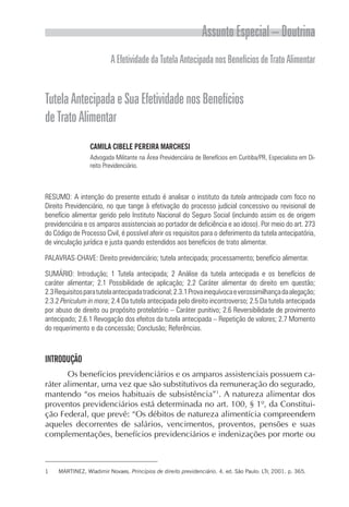 Assunto Especial – Doutrina
                          A Efetividade da Tutela Antecipada nos Benefícios de Trato Alimentar


Tutela Antecipada e Sua Efetividade nos Benefícios
de Trato Alimentar
                 CAMILA CIBELE PEREIRA MARCHESI
                 Advogada Militante na Área Previdenciária de Benefícios em Curitiba/PR, Especialista em Di-
                 reito Previdenciário.



RESUMO: A intenção do presente estudo é analisar o instituto da tutela antecipada com foco no
Direito Previdenciário, no que tange à efetivação do processo judicial concessivo ou revisional de
benefício alimentar gerido pelo Instituto Nacional do Seguro Social (incluindo assim os de origem
previdenciária e os amparos assistenciais ao portador de deficiência e ao idoso). Por meio do art. 273
do Código de Processo Civil, é possível aferir os requisitos para o deferimento da tutela antecipatória,
de vinculação jurídica e justa quando estendidos aos benefícios de trato alimentar.

PALAVRAS-CHAVE: Direito previdenciário; tutela antecipada; processamento; benefício alimentar.

SUMÁRIO: Introdução; 1 Tutela antecipada; 2 Análise da tutela antecipada e os benefícios de
caráter alimentar; 2.1 Possibilidade de aplicação; 2.2 Caráter alimentar do direito em questão;
2.3 Requisitos para tutela antecipada tradicional; 2.3.1 Prova inequívoca e verossimilhança da alegação;
2.3.2 Periculum in mora; 2.4 Da tutela antecipada pelo direito incontroverso; 2.5 Da tutela antecipada
por abuso de direito ou propósito protelatório – Caráter punitivo; 2.6 Reversibilidade de provimento
antecipado; 2.6.1 Revogação dos efeitos da tutela antecipada – Repetição de valores; 2.7 Momento
do requerimento e da concessão; Conclusão; Referências.



INTRODUÇÃO
       Os benefícios previdenciários e os amparos assistenciais possuem ca-
ráter alimentar, uma vez que são substitutivos da remuneração do segurado,
mantendo “os meios habituais de subsistência”1. A natureza alimentar dos
proventos previdenciários está determinada no art. 100, § 1º, da Constitui-
ção Federal, que prevê: “Os débitos de natureza alimentícia compreendem
aqueles decorrentes de salários, vencimentos, proventos, pensões e suas
complementações, benefícios previdenciários e indenizações por morte ou



1    MARTINEZ, Wladimir Novaes. Princípios de direito previdenciário. 4. ed. São Paulo: LTr, 2001. p. 365.
 