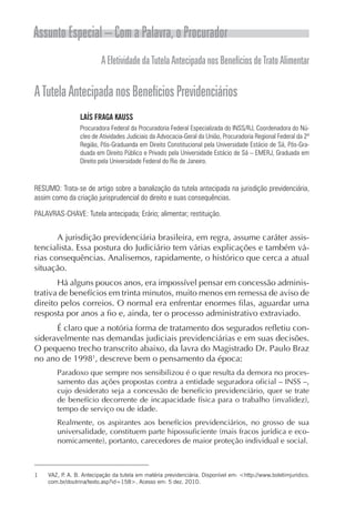 Assunto Especial – Com a Palavra, o Procurador
                         A Efetividade da Tutela Antecipada nos Benefícios de Trato Alimentar

A Tutela Antecipada nos Benefícios Previdenciários
                LAÍS FRAGA KAUSS
                Procuradora Federal da Procuradoria Federal Especializada do INSS/RJ, Coordenadora do Nú-
                cleo de Atividades Judiciais da Advocacia-Geral da União, Procuradoria Regional Federal da 2ª
                Região, Pós-Graduanda em Direito Constitucional pela Universidade Estácio de Sá, Pós-Gra-
                duada em Direito Público e Privado pela Universidade Estácio de Sá – EMERJ, Graduada em
                Direito pela Universidade Federal do Rio de Janeiro.



RESUMO: Trata-se de artigo sobre a banalização da tutela antecipada na jurisdição previdenciária,
assim como da criação jurisprudencial do direito e suas consequências.

PALAVRAS-CHAVE: Tutela antecipada; Erário; alimentar; restituição.


       A jurisdição previdenciária brasileira, em regra, assume caráter assis-
tencialista. Essa postura do Judiciário tem várias explicações e também vá-
rias consequências. Analisemos, rapidamente, o histórico que cerca a atual
situação.
       Há alguns poucos anos, era impossível pensar em concessão adminis-
trativa de benefícios em trinta minutos, muito menos em remessa de aviso de
direito pelos correios. O normal era enfrentar enormes filas, aguardar uma
resposta por anos a fio e, ainda, ter o processo administrativo extraviado.
      É claro que a notória forma de tratamento dos segurados refletiu con-
sideravelmente nas demandas judiciais previdenciárias e em suas decisões.
O pequeno trecho transcrito abaixo, da lavra do Magistrado Dr. Paulo Braz
no ano de 19981, descreve bem o pensamento da época:
        Paradoxo que sempre nos sensibilizou é o que resulta da demora no proces-
        samento das ações propostas contra a entidade seguradora oficial – INSS –,
        cujo desiderato seja a concessão de benefício previdenciário, quer se trate
        de benefício decorrente de incapacidade física para o trabalho (invalidez),
        tempo de serviço ou de idade.
        Realmente, os aspirantes aos benefícios previdenciários, no grosso de sua
        universalidade, constituem parte hipossuficiente (mais fracos jurídica e eco-
        nomicamente), portanto, carecedores de maior proteção individual e social.



1   VAZ, P A. B. Antecipação da tutela em matéria previdenciária. Disponível em: <http://www.boletimjuridico.
          .
    com.br/doutrina/texto.asp?id=158>. Acesso em: 5 dez. 2010.
 