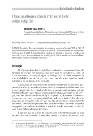 Parte Geral – Doutrina
A Necessária Revisão da Súmula nº 331 do TST Diante
do Novo Código Civil
                 RAIMUNDO SIMÃO DE MELO
                 Procurador Regional do Trabalho, Mestre e Doutor em Direito pela PUC/SP, Professor de Direito
                 e de Processo do Trabalho, Membro da Academia Nacional de Direito do Trabalho.



PALAVRAS-CHAVE: Súmula nº 331; responsabilidade; terceirização; Código Civil.

SUMÁRIO: Introdução; 1 A responsabilidade do tomador de serviços na Súmula nº 331 do TST; 2 A
responsabilidade por ato de terceiro no Código Civil de 1916; 3 A responsabilidade por ato de terceiro
no Código Civil de 2002; 4 Responsabilidade solidária nas relações de consumo; 5 Tendência da
jurisprudência sobre a responsabilidade nas terceirizações; 6 Posição adotada na I Jornada de Direito
e Processo do Trabalho; Conclusões; Referências.



INTRODUÇÃO
      O objetivo deste breve trabalho é rediscutir a responsabilidade do
tomador de serviços nas terceirizações, com base na Súmula nº 331 do TST
e nas inovadoras disposições legais do Código Civil de 2002 a respeito da
responsabilidade por ato de terceiro, para concluir se ela continua sendo
subsidiária ou se passou a ser solidária.
       A discussão do tema no momento tem importância e cabimento por-
que muitos são os casos de ações trabalhistas em que os trabalhadores plei-
teiam o pagamento de verbas trabalhistas e reparações acidentárias, que são
reconhecidas em juízo, mas as empresas terceirizadas, prestadoras de servi-
ços, não têm idoneidade financeira para suportá-las, ficando os trabalhado-
res apenas com uma certidão judicial sem valor econômico1. Em algumas
situações os prestadores de serviços são tão deficientes economicamente
quanto os trabalhadores prejudicados, pois na verdade são meros prepostos
do capital, que cada vez mais busca seus intentos de lucro com repasse de
suas responsabilidades para terceiros.
      É por isso que as formas de terceirização e de intermediação de mão
de obra crescem a cada dia e, com elas, ocorre o aumento da precarização


1    De acordo com Vantuil Abdala, “[...] no TST existem 9.259 processos em que o trabalhador cobra do tomador
     de serviços os direitos que não conseguiu receber da prestadora” (Terceirização: anomia inadmissível.
     Disponível em: www.migalhas.com.br. Acesso em: 3 set. 2010).
 