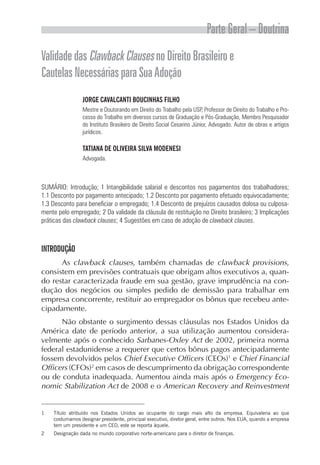 Parte Geral – Doutrina
Validade das Clawback Clauses no Direito Brasileiro e
Cautelas Necessárias para Sua Adoção
                 JORGE CAVALCANTI BOUCINHAS FILHO
                 Mestre e Doutorando em Direito do Trabalho pela USP, Professor de Direito do Trabalho e Pro-
                 cesso do Trabalho em diversos cursos de Graduação e Pós-Graduação, Membro Pesquisador
                 do Instituto Brasileiro de Direito Social Cesarino Júnior, Advogado. Autor de obras e artigos
                 jurídicos.

                 TATIANA DE OLIVEIRA SILVA MODENESI
                 Advogada.



SUMÁRIO: Introdução; 1 Intangibilidade salarial e descontos nos pagamentos dos trabalhadores;
1.1 Desconto por pagamento antecipado; 1.2 Desconto por pagamento efetuado equivocadamente;
1.3 Desconto para beneficiar o empregado; 1.4 Desconto de prejuízos causados dolosa ou culposa-
mente pelo empregado; 2 Da validade da cláusula de restituição no Direito brasileiro; 3 Implicações
práticas das clawback clauses; 4 Sugestões em caso de adoção de clawback clauses.



INTRODUÇÃO
      As clawback clauses, também chamadas de clawback provisions,
consistem em previsões contratuais que obrigam altos executivos a, quan-
do restar caracterizada fraude em sua gestão, grave imprudência na con-
dução dos negócios ou simples pedido de demissão para trabalhar em
empresa concorrente, restituir ao empregador os bônus que recebeu ante-
cipadamente.
      Não obstante o surgimento dessas cláusulas nos Estados Unidos da
América date de período anterior, a sua utilização aumentou considera-
velmente após o conhecido Sarbanes-Oxley Act de 2002, primeira norma
federal estadunidense a requerer que certos bônus pagos antecipadamente
fossem devolvidos pelos Chief Executive Officers (CEOs)1 e Chief Financial
Officers (CFOs)2 em casos de descumprimento da obrigação correspondente
ou de conduta inadequada. Aumentou ainda mais após o Emergency Eco-
nomic Stabilization Act de 2008 e o American Recovery and Reinvestment


1   Título atribuído nos Estados Unidos ao ocupante do cargo mais alto da empresa. Equivaleria ao que
    costumamos designar presidente, principal executivo, diretor geral, entre outros. Nos EUA, quando a empresa
    tem um presidente e um CEO, este se reporta àquele.
2   Designação dada no mundo corporativo norte-americano para o diretor de finanças.
 