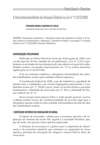 Parte Geral – Doutrina
A Inconstitucionalidade da Atuação Sindical na Lei nº 12.023/2009
               FERNANDA AMABILE MARINHO DE SOUZA
               Advogada Graduada pelo Centro Universitário de Rio Preto.



SUMÁRIO: Considerações preliminares; 1 Brevíssimo histórico do sindicalismo no Brasil; 2 As fun-
ções sindicais de representação e negociação; 3 Liberdade de filiação e associação; 4 A atuação
sindical na Lei nº 12.023/2009; Conclusão; Referências.




CONSIDERAÇÕES PRELIMINARES
      Publicada no Diário Oficial da União de 28 de agosto de 2009, com
vacatio legis de 30 dias contados de sua publicação, a Lei nº 12.023 regu-
lamenta as atividades de movimentação de mercadorias em geral dos traba-
lhadores avulsos, excetuados expressamente (art. 11) os avulsos portuários
regidos pela Lei nº 8.630/1996.
       A lei em comento estabelece a obrigatória intermediação dos referi-
dos trabalhadores avulsos pela entidade sindical respectiva.
       A Constituição Federal de 1988, a par de estabelecer a igualdade de
direitos entre o trabalhador com vínculo empregatício permanente e o tra-
balhador avulso (art. 7º, XXXIV), prevê, ainda, no rol dos direitos e garantias
fundamentais, a liberdade de associação (art. 5º, XX) e a liberdade de filia-
ção sindical (art. 8º, V).
       Nosso escopo nestas poucas linhas é, tanto quanto possível, suscitar
o debate jurídico acerca da constitucionalidade da previsão legal para a
obrigatória atuação sindical como entidade intermediadora da mão de obra
dos trabalhadores avulsos.

1 BREVÍSSIMO HISTÓRICO DO SINDICALISMO NO BRASIL
       O regime de escravidão, voltado para a economia agrícola e de ex-
ploração de minérios do século XIX, regulava a sociedade brasileira, que,
por tal razão, não possuía classe operária organizada.
      A abolição da escravatura é a gênese para o surgimento da urbani-
zação e da economia industrial, que culminam no surgimento da classe
operária, princípio da concepção de categoria e terreno fértil às ideias de
associação.
 