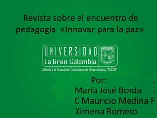 Revista sobre el encuentro de 
pedagogía «Innovar para la paz» 
Por: . 
María José Borda . 
C Mauricio Medina F 
Ximena Romero . 
 
