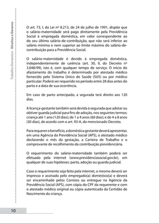 Trabalho Doméstico - Direitos e Deveres



                                          O art. 73, I, da Lei nº 8.213, de 24 de julho de 1991, dispõe que
                                          o salário-maternidade será pago diretamente pela Previdência
                                          Social à empregada doméstica, em valor correspondente ao
                                          do seu último salário-de-contribuição, que não será inferior ao
                                          salário mínimo e nem superior ao limite máximo do salário-de-
                                          contribuição para a Previdência Social.

                                          O salário-maternidade é devido à empregada doméstica,
                                          independentemente de carência (art. 30, II, do Decreto nº
                                          3.048/99), isto é, com qualquer tempo de serviço. O início do
                                          afastamento do trabalho é determinado por atestado médico
                                          fornecido pelo Sistema Único de Saúde (SUS) ou por médico
                                          particular. Poderá ser requerido no período entre 28 dias antes do
                                          parto e a data de sua ocorrência.

                                          Em caso de parto antecipado, a segurada terá direito aos 120
                                          dias.

                                          A licença-gestante também será devida à segurada que adotar ou
                                          obtiver guarda judicial para fins de adoção, nos seguintes termos:
                                          criança até 1 ano (120 dias); de 1 a 4 anos (60 dias); e de 4 a 8 anos
                                          (30 dias), de acordo com o art. 93-A, do mencionado Decreto.

                                          Para requerer o benefício, a doméstica gestante deverá apresentar,
                                          em uma Agência da Previdência Social (APS), o atestado médico
                                          declarando o mês da gestação, a Carteira de Trabalho e o
                                          comprovante de recolhimento da contribuição previdenciária.

                                          O requerimento do salário-maternidade também poderá ser
                                          efetuado pela internet (www.previdenciasocial.gov.br), em
                                          qualquer de suas hipóteses: parto, adoção ou guarda judicial.

                                          Caso o requerimento seja feito pela internet, o mesmo deverá ser
                                          impresso e assinado pelo empregado(a) doméstico(a) e deverá
                                          ser encaminhado pelos Correios ou entregue na Agência da
                                          Previdência Social (APS), com cópia do CPF da requerente e com
                                          o atestado médico original ou cópia autenticada da Certidão de
                                          Nascimento da criança.



       10
 