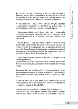 Trabalho Doméstico - Direitos e Deveres
No período de salário-maternidade da segurada empregada
doméstica, caberá ao(à) empregador(a) recolher apenas a parcela
da contribuição a seu encargo, sendo que a parcela devida pela
empregada doméstica será descontada pelo INSS no benefício.

Por força da Lei n.º 11.324, de 19 de julho de 2006, foi estendida
às trabalhadoras domésticas a estabilidade da gestante desde a
confirmação da gravidez até 5 (cinco) meses após o parto.

11. Licença-paternidade – De 5 dias corridos, para o empregado,
a contar da data do nascimento do filho (art. 7º, parágrafo único,
Constituição Federal, e art. 10, § 1º, das Disposições Constitucionais
Transitórias).

12. Auxílio-doença – Será pago pelo INSS a partir do primeiro dia de
afastamento. Este benefício deverá ser requerido, no máximo, até
30 dias do início da incapacidade. Caso o requerimento seja feito
após o 30º dia do afastamento da atividade, o auxílio-doença só será
concedido a contar da data de entrada do requerimento, conforme
art. 72 do Decreto nº 3.048, de 6 de maio de 1999.

13. Aviso prévio – De, no mínimo, 30 dias (art. 7º, parágrafo único,
Constituição Federal).
Quando uma das partes quiser rescindir o contrato de trabalho,
deverá comunicar à outra sua decisão, com antecedência mínima de
30 dias.

No caso de dispensa imediata, o(a) empregador(a) deverá efetuar
o pagamento relativo aos 30 dias do aviso prévio, computando-o
como tempo de serviço para efeito de férias e 13º salário (art. 487,
§ 1º, CLT).

A falta de aviso prévio por parte do(a) empregado(a) dá ao
empregador(a) o direito de descontar os salários correspondentes
ao respectivo prazo (art. 487, § 2º, CLT).

Quando o(a) empregador(a) dispensar o(a) empregado(a) do
cumprimento do aviso prévio, deverá fazer constar, expres-
samente, do texto do aviso, indenizando o período de 30 dias.




                                                                         11
 