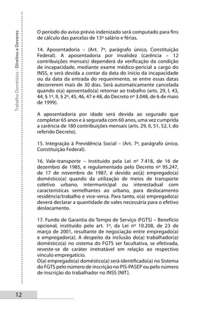 O período do aviso prévio indenizado será computado para fins
Trabalho Doméstico - Direitos e Deveres



                                          de cálculo das parcelas de 13º salário e férias.

                                          14. Aposentadoria – (Art. 7º, parágrafo único, Constituição
                                          Federal). A aposentadoria por invalidez (carência – 12
                                          contribuições mensais) dependerá da verificação da condição
                                          de incapacidade, mediante exame médico-pericial a cargo do
                                          INSS, e será devida a contar da data do início da incapacidade
                                          ou da data da entrada do requerimento, se entre essas datas
                                          decorrerem mais de 30 dias. Será automaticamente cancelada
                                          quando o(a) aposentado(a) retornar ao trabalho (arts. 29, I, 43,
                                          44, § 1º, II, § 2º, 45, 46, 47 e 48, do Decreto nº 3.048, de 6 de maio
                                          de 1999).

                                          A aposentadoria por idade será devida ao segurado que
                                          completar 65 anos e à segurada com 60 anos, uma vez cumprida
                                          a carência de 180 contribuições mensais (arts. 29, II, 51, 52, I, do
                                          referido Decreto).

                                          15. Integração à Previdência Social – (Art. 7º, parágrafo único,
                                          Constituição Federal).

                                          16. Vale-transporte – Instituído pela Lei nº 7.418, de 16 de
                                          dezembro de 1985, e regulamentado pelo Decreto nº 95.247,
                                          de 17 de novembro de 1987, é devido ao(à) empregado(a)
                                          doméstico(a) quando da utilização de meios de transporte
                                          coletivo urbano, intermunicipal ou interestadual com
                                          características semelhantes ao urbano, para deslocamento
                                          residência/trabalho e vice-versa. Para tanto, o(a) empregado(a)
                                          deverá declarar a quantidade de vales necessária para o efetivo
                                          deslocamento.

                                          17. Fundo de Garantia do Tempo de Serviço (FGTS) – Benefício
                                          opcional, instituído pelo art. 1º, da Lei nº 10.208, de 23 de
                                          março de 2001, resultante de negociação entre empregado(a)
                                          e empregador(a). A despeito da inclusão do(a) trabalhador(a)
                                          doméstico(a) no sistema do FGTS ser facultativa, se efetivada,
                                          reveste-se de caráter irretratável em relação ao respectivo
                                          vínculo empregatício.
                                          O(a) empregado(a) doméstico(a) será identificado(a) no Sistema
                                          do FGTS pelo número de inscrição no PIS-PASEP ou pelo número
                                          de inscrição do trabalhador no INSS (NIT).



       12
 