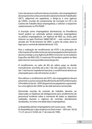 Caso não possua nenhuma dessas inscrições, o(a) empregador(a)




                                                                           Trabalho Doméstico - Direitos e Deveres
deverá preencher o Documento de Cadastramento do Trabalhador
(DCT), adquirível em papelarias, e dirigir-se a uma agência
da CAIXA, munido do comprovante de inscrição no CEI e da
Carteira de Trabalho do(a) empregado(a), e solicitar o respectivo
cadastramento no PIS-PASEP.

A inscrição como empregado(a) doméstico(a) na Previdência
Social poderá ser solicitada pelo(a) próprio(a) empregado(a)
ou pelo(a) empregador(a), em Agência do INSS ou, ainda, pela
Internet ou pelo PrevFone (0800-780191 – este número estará
ativado até 18 de fevereiro de 2007, a partir de então, deve-se
ligar para a central de teleatendimento 135).

Para a realização do recolhimento do FGTS e da prestação de
informações à Previdência Social, o(a) empregador(a) doméstico(a)
deverá se dirigir a uma Agência do INSS e inscrever-se no Cadastro
Específico do INSS (CEI). A matrícula CEI também poderá ser feita
pela internet (www.previdenciasocial.gov.br).

O recolhimento, no valor de 8% do salário pago ou devido
mensalmente, será feito até o dia 7 do mês seguinte, mas, se no
dia 7 não houver expediente bancário, o recolhimento deverá ser
antecipado para o dia útil anterior ao dia 7.

Para efetuar o recolhimento do FGTS, o(a) empregador(a) deverá
preencher e assinar a Guia de Recolhimento do FGTS e Informações
à Previdência Social – GFIP (disponível em papelarias) e apresentá-
la a uma agência da CAIXA ou da rede bancária conveniada.

Ocorrendo rescisão do contrato de trabalho, deverão ser
observadas as hipóteses de desligamento para recolhimento do
percentual incidente sobre o montante de todos os depósitos
realizados durante a vigência do contrato, devidamente
atualizados, na conta vinculada do(a) empregado(a):

a) despedida pelo(a) empregador(a) sem justa causa – 40%;
b) despedida por culpa recíproca ou força maior – 20% (art. 18, §§
1º e 2º, da Lei nº 8.036, de 11 de maio de 1990).



                                                                      13
 