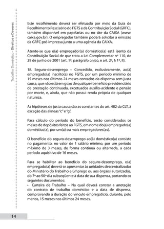 Este recolhimento deverá ser efetuado por meio da Guia de
Trabalho Doméstico - Direitos e Deveres



                                          Recolhimento Rescisório do FGTS e da Contribuição Social (GRFC),
                                          também disponível em papelarias ou no site da CAIXA (www.
                                          caixa.gov.br). O empregador também poderá solicitar a emissão
                                          da GRFC pré-impressa junto a uma agência da CAIXA.

                                          Atente-se que o(a) empregador(a) doméstico(a) está isento da
                                          Contribuição Social de que trata a Lei Complementar nº 110, de
                                          29 de junho de 2001 (art. 1º, parágrafo único, e art. 2º, § 1º, II).

                                          18. Seguro-desemprego – Concedido, exclusivamente, ao(à)
                                          empregado(a) inscrito(a) no FGTS, por um período mínimo de
                                          15 meses nos últimos 24 meses contados da dispensa sem justa
                                          causa, que não está em gozo de qualquer benefício previdenciário
                                          de prestação continuada, excetuados auxílio-acidente e pensão
                                          por morte, e, ainda, que não possui renda própria de qualquer
                                          natureza.

                                          As hipóteses de justa causa são as constantes do art. 482 da CLT, à
                                          exceção das alíneas “c” e “g”.

                                          Para cálculo do período do benefício, serão considerados os
                                          meses de depósitos feitos ao FGTS, em nome do(a) empregado(a)
                                          doméstico(a), por um(a) ou mais empregadores(as).

                                          O benefício do seguro-desemprego ao(à) doméstico(a) consiste
                                          no pagamento, no valor de 1 salário mínimo, por um período
                                          máximo de 3 meses, de forma contínua ou alternada, a cada
                                          período aquisitivo de 16 meses.

                                          Para se habilitar ao benefício do seguro-desemprego, o(a)
                                          empregado(a) deverá se apresentar às unidades descentralizadas
                                          do Ministério do Trabalho e Emprego ou aos órgãos autorizados,
                                          do 7º ao 90º dia subseqüente à data de sua dispensa, portando os
                                          seguintes documentos:
                                          • Carteira de Trabalho – Na qual deverá constar a anotação
                                          do contrato de trabalho doméstico e a data de dispensa,
                                          comprovando a duração do vínculo empregatício, durante, pelo
                                          menos, 15 meses nos últimos 24 meses.



       14
 