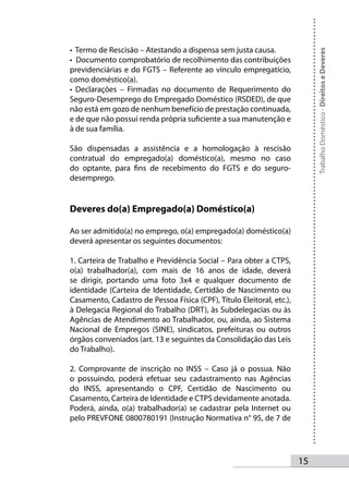 • Termo de Rescisão – Atestando a dispensa sem justa causa.




                                                                            Trabalho Doméstico - Direitos e Deveres
• Documento comprobatório de recolhimento das contribuições
previdenciárias e do FGTS – Referente ao vínculo empregatício,
como doméstico(a).
• Declarações – Firmadas no documento de Requerimento do
Seguro-Desemprego do Empregado Doméstico (RSDED), de que
não está em gozo de nenhum benefício de prestação continuada,
e de que não possui renda própria suficiente a sua manutenção e
à de sua família.

São dispensadas a assistência e a homologação à rescisão
contratual do empregado(a) doméstico(a), mesmo no caso
do optante, para fins de recebimento do FGTS e do seguro-
desemprego.


Deveres do(a) Empregado(a) Doméstico(a)

Ao ser admitido(a) no emprego, o(a) empregado(a) doméstico(a)
deverá apresentar os seguintes documentos:

1. Carteira de Trabalho e Previdência Social – Para obter a CTPS,
o(a) trabalhador(a), com mais de 16 anos de idade, deverá
se dirigir, portando uma foto 3x4 e qualquer documento de
identidade (Carteira de Identidade, Certidão de Nascimento ou
Casamento, Cadastro de Pessoa Física (CPF), Título Eleitoral, etc.),
à Delegacia Regional do Trabalho (DRT), às Subdelegacias ou às
Agências de Atendimento ao Trabalhador, ou, ainda, ao Sistema
Nacional de Empregos (SINE), sindicatos, prefeituras ou outros
órgãos conveniados (art. 13 e seguintes da Consolidação das Leis
do Trabalho).

2. Comprovante de inscrição no INSS – Caso já o possua. Não
o possuindo, poderá efetuar seu cadastramento nas Agências
do INSS, apresentando o CPF, Certidão de Nascimento ou
Casamento, Carteira de Identidade e CTPS devidamente anotada.
Poderá, ainda, o(a) trabalhador(a) se cadastrar pela Internet ou
pelo PREVFONE 0800780191 (Instrução Normativa n° 95, de 7 de




                                                                       15
 