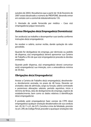 outubro de 2003). Ressaltamos que a partir de 18 de fevereiro de
Trabalho Doméstico - Direitos e Deveres



                                          2007 estará desativado o número do PREVFONE, devendo entrar
                                          em contato com a central de teleatendimento 135.

                                          3. Atestado de saúde fornecido por médico – Caso o(a)
                                          empregador(a) julgue necessário.

                                          Outras Obrigações do(a) Empregado(a) Doméstico(a)

                                          Ser assíduo(a) ao trabalho e desempenhar suas tarefas conforme
                                          instruções do(a) empregador(a).

                                          Ao receber o salário, assinar recibo, dando quitação do valor
                                          percebido.

                                          Quando for desligado(a) do emprego, por demissão ou pedido
                                          de dispensa, o(a) empregado(a) deverá apresentar sua Carteira
                                          de Trabalho a fim de que o(a) empregador(a) proceda às devidas
                                          anotações.

                                          Quando pedir dispensa, o(a) empregado(a) deverá comunicar
                                          ao(à) empregador(a) sua intenção, com a antecedência mínima
                                          de 30 dias.

                                          Obrigações do(a) Empregador(a)

                                          Anotar a Carteira de Trabalho do(a) empregado(a), devolvendo-
                                          a, devidamente assinada, no prazo de 48 horas. Deverão ser
                                          anotados: data de admissão, cargo ou função, salário contratado
                                          e posteriores alterações salariais, período aquisitivo, início e
                                          término de férias, data de desligamento do emprego, espécie de
                                          estabelecimento, bem como os dados relativos à identificação
                                          do(a) empregador(a).

                                          É proibido ao(à) empregador(a) fazer constar da CTPS do(a)
                                          empregado(a) qualquer anotação desabonadora de sua conduta
                                          (art. 29, §§ 1º e 4º, da CLT). Constitui crime de falsidade, previsto
                                          no art. 299, do Código Penal, proceder a quaisquer anotações não




       1
 
