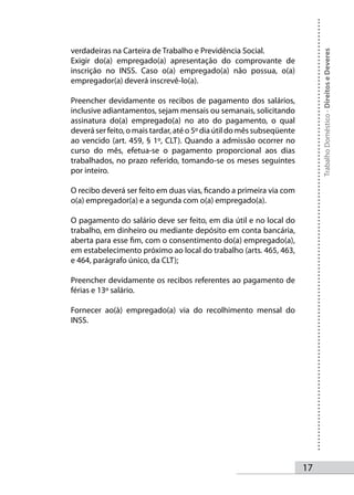 verdadeiras na Carteira de Trabalho e Previdência Social.




                                                                             Trabalho Doméstico - Direitos e Deveres
Exigir do(a) empregado(a) apresentação do comprovante de
inscrição no INSS. Caso o(a) empregado(a) não possua, o(a)
empregador(a) deverá inscrevê-lo(a).

Preencher devidamente os recibos de pagamento dos salários,
inclusive adiantamentos, sejam mensais ou semanais, solicitando
assinatura do(a) empregado(a) no ato do pagamento, o qual
deverá ser feito, o mais tardar, até o 5º dia útil do mês subseqüente
ao vencido (art. 459, § 1º, CLT). Quando a admissão ocorrer no
curso do mês, efetua-se o pagamento proporcional aos dias
trabalhados, no prazo referido, tomando-se os meses seguintes
por inteiro.

O recibo deverá ser feito em duas vias, ficando a primeira via com
o(a) empregador(a) e a segunda com o(a) empregado(a).

O pagamento do salário deve ser feito, em dia útil e no local do
trabalho, em dinheiro ou mediante depósito em conta bancária,
aberta para esse fim, com o consentimento do(a) empregado(a),
em estabelecimento próximo ao local do trabalho (arts. 465, 463,
e 464, parágrafo único, da CLT);

Preencher devidamente os recibos referentes ao pagamento de
férias e 13º salário.

Fornecer ao(à) empregado(a) via do recolhimento mensal do
INSS.




                                                                        1
 