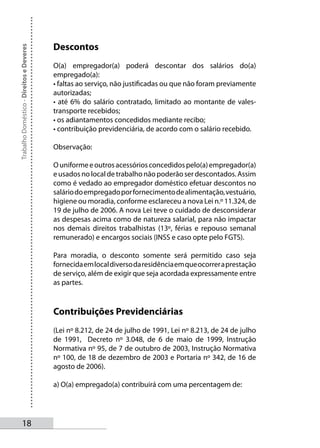 Descontos
Trabalho Doméstico - Direitos e Deveres




                                          O(a) empregador(a) poderá descontar dos salários do(a)
                                          empregado(a):
                                          • faltas ao serviço, não justificadas ou que não foram previamente
                                          autorizadas;
                                          • até 6% do salário contratado, limitado ao montante de vales-
                                          transporte recebidos;
                                          • os adiantamentos concedidos mediante recibo;
                                          • contribuição previdenciária, de acordo com o salário recebido.

                                          Observação:

                                          O uniforme e outros acessórios concedidos pelo(a) empregador(a)
                                          e usados no local de trabalho não poderão ser descontados. Assim
                                          como é vedado ao empregador doméstico efetuar descontos no
                                          salário do empregado por fornecimento de alimentação, vestuário,
                                          higiene ou moradia, conforme esclareceu a nova Lei n.º 11.324, de
                                          19 de julho de 2006. A nova Lei teve o cuidado de desconsiderar
                                          as despesas acima como de natureza salarial, para não impactar
                                          nos demais direitos trabalhistas (13º, férias e repouso semanal
                                          remunerado) e encargos sociais (INSS e caso opte pelo FGTS).

                                          Para moradia, o desconto somente será permitido caso seja
                                          fornecida em local diverso da residência em que ocorrer a prestação
                                          de serviço, além de exigir que seja acordada expressamente entre
                                          as partes.


                                          Contribuições Previdenciárias
                                          (Lei nº 8.212, de 24 de julho de 1991, Lei nº 8.213, de 24 de julho
                                          de 1991, Decreto nº 3.048, de 6 de maio de 1999, Instrução
                                          Normativa nº 95, de 7 de outubro de 2003, Instrução Normativa
                                          nº 100, de 18 de dezembro de 2003 e Portaria nº 342, de 16 de
                                          agosto de 2006).

                                          a) O(a) empregado(a) contribuirá com uma percentagem de:




       1
 