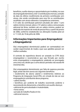 benefícios, auxílio-doença e aposentadoria por invalidez, no caso
Trabalho Doméstico - Direitos e Deveres



                                          do empregado doméstico, é de 12 contribuições mensais, contado
                                          da data do efetivo recolhimento da primeira contribuição sem
                                          atraso, não sendo consideradas para esse fim as contribuições
                                          recolhidas com atraso referente a competências anteriores.
                                          f ) O valor da contribuição patronal calculada até sobre 1 (um)
                                          salário mínimo mensal, sobre o 13º salário e sobre a remuneração
                                          adicional de férias, também até um salário mínimo, poderá ser
                                          deduzido do imposto de renda de pessoa física, a partir de janeiro
                                          de 2006, conforme estabelecido nas alterações trazidas pela Lei
                                          n.º 11.324, de 19 de julho de 2006.

                                          Informações Importantes para Empregado(a)
                                          e Empregador(a)
                                          O(a) empregado(a) doméstico(a) poderá ser contratado(a) em
                                          caráter experimental, de modo a que suas aptidões possam ser
                                          melhor avaliadas.

                                          O contrato de experiência deverá ser anotado na CTPS do(a)
                                          empregado(a) e recomenda-se que seja firmado por escrito
                                          entre empregado(a) e empregador(a), podendo ser prorrogado
                                          uma única vez, desde que a soma desses períodos não exceda 90
                                          (noventa) dias.

                                          O(a) empregado(a) doméstico(a), por falta de expressa previsão
                                          legal, ainda não tem acesso aos seguintes benefícios:
                                          • recebimento do abono salarial e rendimentos relativos ao
                                          Programa de Integração Social (PIS), em virtude de não ser o(a)
                                          empregador(a) contribuinte desse programa;
                                          • salário-família;
                                          • benefícios por acidente de trabalho (ocorrendo acidente e
                                          necessitando de afastamento, o benefício será auxílio-doença);
                                          • adicional de periculosidade e insalubridade;
                                          • horas extras;
                                          • jornada de trabalho fixada em lei;
                                          • adicional noturno.




       20
 