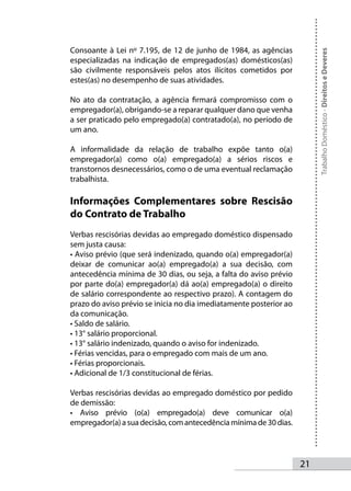 Consoante à Lei nº 7.195, de 12 de junho de 1984, as agências




                                                                         Trabalho Doméstico - Direitos e Deveres
especializadas na indicação de empregados(as) domésticos(as)
são civilmente responsáveis pelos atos ilícitos cometidos por
estes(as) no desempenho de suas atividades.

No ato da contratação, a agência firmará compromisso com o
empregador(a), obrigando-se a reparar qualquer dano que venha
a ser praticado pelo empregado(a) contratado(a), no período de
um ano.

A informalidade da relação de trabalho expõe tanto o(a)
empregador(a) como o(a) empregado(a) a sérios riscos e
transtornos desnecessários, como o de uma eventual reclamação
trabalhista.

Informações Complementares sobre Rescisão
do Contrato de Trabalho
Verbas rescisórias devidas ao empregado doméstico dispensado
sem justa causa:
• Aviso prévio (que será indenizado, quando o(a) empregador(a)
deixar de comunicar ao(a) empregado(a) a sua decisão, com
antecedência mínima de 30 dias, ou seja, a falta do aviso prévio
por parte do(a) empregador(a) dá ao(a) empregado(a) o direito
de salário correspondente ao respectivo prazo). A contagem do
prazo do aviso prévio se inicia no dia imediatamente posterior ao
da comunicação.
• Saldo de salário.
• 13° salário proporcional.
• 13° salário indenizado, quando o aviso for indenizado.
• Férias vencidas, para o empregado com mais de um ano.
• Férias proporcionais.
• Adicional de 1/3 constitucional de férias.

Verbas rescisórias devidas ao empregado doméstico por pedido
de demissão:
• Aviso prévio (o(a) empregado(a) deve comunicar o(a)
empregador(a) a sua decisão, com antecedência mínima de 30 dias.




                                                                    21
 