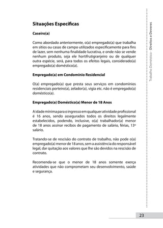 Situações Específicas




                                                                           Trabalho Doméstico - Direitos e Deveres
Caseiro(a)

Como abordado anteriormente, o(a) empregado(a) que trabalha
em sítios ou casas de campo utilizados especificamente para fins
de lazer, sem nenhuma finalidade lucrativa, e onde não se vende
nenhum produto, seja ele hortifrutigranjeiro ou de qualquer
outra espécie, será, para todos os efeitos legais, considerado(a)
empregado(a) doméstico(a).

Empregado(a) em Condomínio Residencial

O(a) empregado(a) que presta seus serviços em condomínios
residenciais porteiro(a), zelador(a), vigia etc. não é empregado(a)
doméstico(a).

Empregado(a) Doméstico(a) Menor de 18 Anos

A idade mínima para o ingresso em qualquer atividade profissional
é 16 anos, sendo assegurados todos os direitos legalmente
estabelecidos, podendo, inclusive, o(a) trabalhador(a) menor
de 18 anos assinar recibos de pagamento de salário, férias, 13º
salário.

Tratando-se de rescisão do contrato de trabalho, não pode o(a)
empregado(a) menor de 18 anos, sem a assistência do responsável
legal, dar quitação aos valores que lhe são devidos na rescisão de
contrato.

Recomenda-se que o menor de 18 anos somente exerça
atividades que não comprometam seu desenvolvimento, saúde
e segurança.




                                                                      23
 