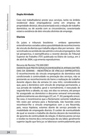 Dupla Atividade
Trabalho Doméstico - Direitos e Deveres




                                          Caso o(a) trabalhador(a) preste seus serviços, tanto no âmbito
                                          residencial do(a) empregador(a) como em empresa de
                                          propriedade deste(a), descaracterizada está a relação de trabalho
                                          doméstico, ou de acordo com as circunstâncias, caracterizada
                                          estará a existência de dois vínculos distintos de emprego.

                                          Diarista

                                          Os juízes e tribunais brasileiros – embora apresentem
                                          entendimentos variados sobre a possibilidade de reconhecimento
                                          do vínculo da diarista que trabalha alguns dias por semana – têm
                                          se inclinado no sentido de não admitir o vínculo empregatício. Sob
                                          tal perspectiva, é exemplificativa a recente decisão do Tribunal
                                          Superior do Trabalho (TST) publicada no Diário de Justiça, em 2
                                          de abril de 2004, cuja ementa reproduzimos:

                                          Recurso de Revista 776.500/2001
                                          DIARISTA QUE PRESTA SERVIÇOS EM RESIDÊNCIA APENAS EM TRÊS
                                          DIAS DA SEMANA – INEXISTÊNCIA DE VÍNCULO EMPREGATÍCIO.
                                          O reconhecimento do vínculo empregatício do doméstico está
                                          condicionado à continuidade na prestação dos serviços, não se
                                          prestando ao reconhecimento do liame a realização de trabalho
                                          durante alguns dias da semana (in casu três), considerando-se
                                          que, para o doméstico com vínculo de emprego permanente, a
                                          sua jornada de trabalho, geral e normalmente, é executada de
                                          segunda-feira a sábado, ou seja, seis dias na semana, até porque
                                          foi assegurado ao doméstico o descanso semanal remunerado,
                                          preferencialmente aos domingos (CF, art. 7º, XV, parágrafo único).
                                          No caso, é incontroverso que a Reclamante somente trabalhava
                                          três vezes por semana para a Reclamada, não havendo como
                                          reconhecer-lhe o vínculo empregatício com a ora Recorrida,
                                          pois, nessa hipótese, estamos diante de serviço prestado na
                                          modalidade de empregado diarista. O caráter de eventualidade
                                          do qual se reveste o trabalho do diarista decorre da inexistência
                                          de garantia de continuidade da relação. O diarista presta serviço
                                          e recebe no mesmo dia a remuneração do seu labor, geralmente
                                          superior àquilo que faria jus se laborasse continuadamente para



       24
 