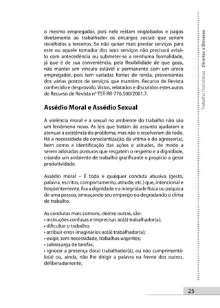 o mesmo empregador, pois nele restam englobados e pagos




                                                                           Trabalho Doméstico - Direitos e Deveres
diretamente ao trabalhador os encargos sociais que seriam
recolhidos a terceiros. Se não quiser mais prestar serviços para
este ou aquele tomador dos seus serviços não precisará avisá-
lo com antecedência ou submeter-se a nenhuma formalidade,
já que é de sua conveniência, pela flexibilidade de que goza,
não manter um vínculo estável e permanente com um único
empregador, pois tem variadas fontes de renda, provenientes
dos vários postos de serviços que mantém. Recurso de Revista
conhecido e desprovido. Vistos, relatados e discutidos estes autos
de Recurso de Revista nº TST-RR-776.500/2001.7.

Assédio Moral e Assédio Sexual
A violência moral e a sexual no ambiente do trabalho não são
um fenômeno novo. As leis que tratam do assunto ajudaram a
atenuar a existência do problema, mas não o resolveram de todo.
Há a necessidade de conscientização da vítima e do agressor(a),
bem como a identificação das ações e atitudes, de modo a
serem adotadas posturas que resgatem o respeito e a dignidade,
criando um ambiente de trabalho gratificante e propício a gerar
produtividade.

Assédio moral – É toda e qualquer conduta abusiva (gesto,
palavra, escritos, comportamento, atitude, etc.) que, intencional e
freqüentemente, fira a dignidade e a integridade física ou psíquica
de uma pessoa, ameaçando seu emprego ou degradando o clima
de trabalho.

As condutas mais comuns, dentre outras, são:
• instruções confusas e imprecisas ao(à) trabalhador(a);
• dificultar o trabalho;
• atribuir erros imaginários ao(à) trabalhador(a);
• exigir, sem necessidade, trabalhos urgentes;
• sobrecarga de tarefas;
• ignorar a presença do(a) trabalhador(a), ou não cumprimentá-
lo(a) ou, ainda, não lhe dirigir a palavra na frente dos outros,
deliberadamente;




                                                                      25
 