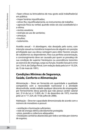 • fazer críticas ou brincadeiras de mau gosto ao(à) trabalhador(a)
Trabalho Doméstico - Direitos e Deveres



                                          em público;
                                          • impor horários injustificados;
                                          • retirar-lhe, injustificadamente, os instrumentos de trabalho;
                                          • agressão física ou verbal, quando estão sós o(a) assediador(a) e
                                          a vítima;
                                          • revista vexatória;
                                          • restrição ao uso de sanitários;
                                          • ameaças;
                                          • insultos;
                                          • isolamento.

                                          Assédio sexual – A abordagem, não desejada pelo outro, com
                                          intenção sexual ou insistência inoportuna de alguém em posição
                                          privilegiada que usa dessa vantagem para obter favores sexuais
                                          de subalternos ou dependentes. Para sua perfeita caracterização,
                                          o constrangimento deve ser causado por quem se prevaleça de
                                          sua condição de superior hierárquico ou ascendência inerentes
                                          ao exercício de emprego, cargo ou função. Assédio Sexual é crime
                                          (art. 216-A, do Código Penal, com redação dada pela Lei nº 10.224,
                                          de 15 de maio de 1991).

                                          Condições Mínimas de Segurança,
                                          Saúde, Conforto e Alimentação
                                          Alimentação – Deve ser fornecida em quantidade e qualidade
                                          compatíveis com a necessidade nutricional e a atividade
                                          desenvolvida, sendo vedado qualquer desconto do empregador
                                          por fornecimento dessa parcela que não possui caráter salarial
                                          (art. 2º-A da Lei n.º 5.859, de 11 de dezembro de 1972, inserida
                                          pela Lei n.º 11.324, de 19 de julho de 2006).

                                          Habitação – Deve ter capacidade dimensionada de acordo com o
                                          número de moradores e possuir:

                                          • ventilação e iluminação suficientes;
                                          • rede de energia elétrica devidamente protegida;
                                          • pisos, paredes e cobertura adequados;
                                          • instalações sanitárias abastecidas por rede e servidas por sistema
                                          de esgotos;



       2
 
