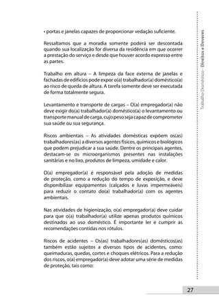 • portas e janelas capazes de proporcionar vedação suficiente.




                                                                           Trabalho Doméstico - Direitos e Deveres
Ressaltamos que a moradia somente poderá ser descontada
quando sua localização for diversa da residência em que ocorrer
a prestação do serviço e desde que houver acordo expresso entre
as partes.

Trabalho em altura – A limpeza da face externa de janelas e
fachadas de edifícios pode expor o(a) trabalhador(a) doméstico(a)
ao risco de queda de altura. A tarefa somente deve ser executada
de forma totalmente segura.

Levantamento e transporte de cargas – O(a) empregador(a) não
deve exigir do(a) trabalhador(a) doméstico(a) o levantamento ou
transporte manual de carga, cujo peso seja capaz de comprometer
sua saúde ou sua segurança.

Riscos ambientais – As atividades domésticas expõem os(as)
trabalhadores(as) a diversos agentes físicos, químicos e biológicos
que podem prejudicar a sua saúde. Dentre os principais agentes,
destacam-se os microorganismos presentes nas instalações
sanitárias e no lixo, produtos de limpeza, umidade e calor.

O(a) empregador(a) é responsável pela adoção de medidas
de proteção, como a redução do tempo de exposição, e deve
disponibilizar equipamentos (calçados e luvas impermeáveis)
para reduzir o contato do(a) trabalhador(a) com os agentes
ambientais.

Nas atividades de higienização, o(a) empregador(a) deve cuidar
para que o(a) trabalhador(a) utilize apenas produtos químicos
destinados ao uso doméstico. É importante ler e cumprir as
recomendações contidas nos rótulos.

Riscos de acidentes – Os(as) trabalhadores(as) domésticos(as)
também estão sujeitos a diversos tipos de acidentes, como:
queimaduras, quedas, cortes e choques elétricos. Para a redução
dos riscos, o(a) empregador(a) deve adotar uma série de medidas
de proteção, tais como:



                                                                      2
 