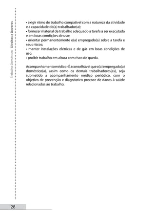 • exigir ritmo de trabalho compatível com a natureza da atividade
Trabalho Doméstico - Direitos e Deveres



                                          e a capacidade do(a) trabalhador(a);
                                          • fornecer material de trabalho adequado à tarefa a ser executada
                                          e em boas condições de uso;
                                          • orientar permanentemente o(a) empregado(a) sobre a tarefa e
                                          seus riscos;
                                          • manter instalações elétricas e de gás em boas condições de
                                          uso;
                                          • proibir trabalho em altura com risco de queda.

                                          Acompanhamento médico - É aconselhável que o(a) empregado(a)
                                          doméstico(a), assim como os demais trabalhadores(as), seja
                                          submetido a acompanhamento médico periódico, com o
                                          objetivo de prevenção e diagnóstico precoce de danos à saúde
                                          relacionados ao trabalho.




       2
 