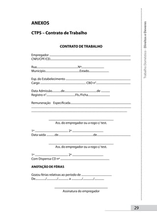 ANEXOS




                                                                                                                                                        Trabalho Doméstico - Direitos e Deveres
CTPS – Contrato de Trabalho


                                         CONTRATO DE TRABALHO

Empregador ......................................................................................................................
CNPJ/CPF/CEI.....................................................................................................................

Rua............................................................Nº:................................
Município..................................................Estado.............................

Esp. do Estabelecimento ..............................................................................................
Cargo .................................................................. CBO n°..................................................

Data Admissão.............de...............................................de .............
Registro n°..........................................Fls./Ficha................................

Remuneração Especificada........................................................................................
................................................................................................................................................
...........................................................................................................................................

                         _______________________________________
                             Ass. do empregador ou a rogo c/ test.

1º ................................................ 2º .............................................
Data saída ............de...................................................de.................................................

                         _______________________________________
                             Ass. do empregador ou a rogo c/ test.

1º ................................................ 2º .............................................
Com Dispensa CD nº .......................................................................

ANOTAÇÃO DE FÉRIAS

Gozou férias relativas ao período de ............................................
De.............../.............../............... a .............../.............../..............

                                 ________________________________
                                      Assinatura do empregador




                                                                                                                                                   2
 