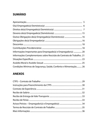SUMÁRIO

Apresentação.................................................................................................................... 5
O(a) Empregado(a) Doméstico(a) ............................................................................. 6
Direitos do(a) Empregado(a) Doméstico(a) .......................................................... 7
Deveres do(a) Empregado(a) Doméstico(a) ......................................................... 15
Outras Obrigações do(a) Empregado(a) Doméstico(a) .................................... 16
Obrigações do(a) Empregador(a) ............................................................................. 16
Descontos ......................................................................................................................... 18
Contribuições Previdenciárias ................................................................................... 18
Informações Importantes para Empregado(a) e Empregador(a) ................. 20
Informações Complementares sobre Rescisão do Contrato de Trabalho.. 21
Situações Específicas .................................................................................................... 23
Assédio Moral e Assédio Sexual ............................................................................... 25
Condições Mínimas de Segurança, Saúde, Conforto e Alimentação........... 26


ANEXOS

CTPS – Contrato de Trabalho ..................................................................................... 29
Instruções para Preenchimento da CTPS .............................................................. 30
Contrato de Experiência .............................................................................................. 31
Recibo de Salário ............................................................................................................ 32
Recibo de Entrega de Vale-Transporte ................................................................... 33
Recibo de Férias .............................................................................................................. 33
Avisos Prévios – Empregador(a) e Empregado(a) .............................................. 34
Termo de Rescisão de Contrato de Trabalho ........................................................ 35
Mais Informações ........................................................................................................... 36
 