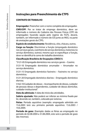Instruções para Preenchimento da CTPS
Trabalho Doméstico - Direitos e Deveres




                                          CONTRATO DE TRABALHO

                                          Empregador: Preencher com o nome completo do empregador.
                                          CNPJ/CPF: Por se tratar de emprego doméstico, deve ser
                                          informado o número do Cadastro das Pessoas Físicas (CPF) do
                                          empregador; havendo opção pelo regime do FGTS, deverá,
                                          também, ser informado o número do CEI junto ao INSS, na parte
                                          de anotações gerais da CTPS.
                                          Espécie de estabelecimento: Residência, sítio, chácara, outros.
                                          Cargo ou função: Discriminar a função (empregado doméstico
                                          nos serviços gerais, cozinheiro do serviço doméstico, motorista no
                                          serviço doméstico, outros); mesmo que se especifique a função,
                                          deve-se identificá-la como de trabalho doméstico.
                                          Classificação Brasileira de Ocupações (CBO)[1]:
                                          “5121-05 Empregado doméstico nos serviços gerais – Caseiro;
                                          5121-10 Empregado doméstico arrumador – Arrumador no
                                          serviço doméstico;
                                          5121-15 Empregado doméstico faxineiro – Faxineiro no serviço
                                          doméstico;
                                          5121-20 Empregado doméstico diarista – Empregado doméstico
                                          diarista;
                                          5162-10 Cuidador de idosos – Acompanhante de idosos, cuidador
                                          de pessoas idosas e dependentes, cuidador de idosos domiciliar,
                                          cuidador institucional.”
                                          Data da admissão: A data do início das atividades.
                                          Salário ajustado: Não poderá ser inferior ao mínimo fixado por
                                          lei, devendo ser, também, colocado por extenso.
                                          Férias: Período aquisitivo (exemplo: empregado admitido em
                                          15.6.2003 terá seu primeiro período aquisitivo: 15.6.2003 /
                                          14.6.2004.
                                          Período de gozo: (Exemplo: dadas as férias ao empregado no
                                          período de 02.08.2004 a 31.08.2004, este será o período de gozo
                                          das mesmas).




       30
 