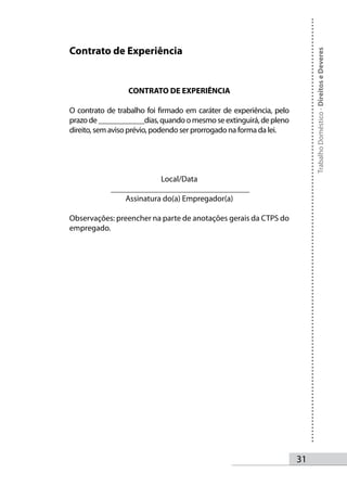 Contrato de Experiência




                                                                          Trabalho Doméstico - Direitos e Deveres
                 CONTRATO DE EXPERIÊNCIA

O contrato de trabalho foi firmado em caráter de experiência, pelo
prazo de ____________dias, quando o mesmo se extinguirá, de pleno
direito, sem aviso prévio, podendo ser prorrogado na forma da lei.




                          Local/Data
            __________________________________
                Assinatura do(a) Empregador(a)

Observações: preencher na parte de anotações gerais da CTPS do
empregado.




                                                                     31
 