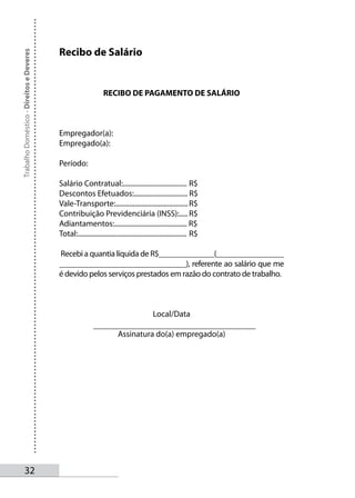 Recibo de Salário
Trabalho Doméstico - Direitos e Deveres




                                                                RECIBO DE PAGAMENTO DE SALÁRIO



                                          Empregador(a):
                                          Empregado(a):

                                          Período:

                                          Salário Contratual:..................................... R$
                                          Descontos Efetuados:............................... R$
                                          Vale-Transporte:.......................................... R$
                                          Contribuição Previdenciária (INSS):..... R$
                                          Adiantamentos:.......................................... R$
                                          Total:............................................................... R$

                                          Recebi a quantia líquida de R$______________(_________________
                                          ________________________________), referente ao salário que me
                                          é devido pelos serviços prestados em razão do contrato de trabalho.



                                                                                          Local/Data

                                                                        Assinatura do(a) empregado(a)




       32
 
