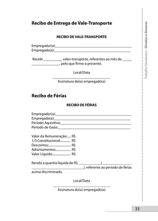 Recibo de Entrega de Vale-Transporte




                                                                      Trabalho Doméstico - Direitos e Deveres
                       RECIBO DE VALE-TRANSPORTE

Empregador(a):_________________________________________
Empregado(a):_________________________________________

Recebi __________ vales-transporte, referentes ao mês de _____
_______________, pelo que firmo o presente.

                                 Local/Data
                    _______________________________
                       Assinatura do(a) empregado(a)


Recibo de Férias
                                 RECIBO DE FÉRIAS

Empregador(a):_________________________________________
Empregado(a):_________________________________________
Período Aquisitivo:______________________________________
Período de Gozo:_______________________________________

Valor da Remuneração:..... R$
1/3 Constitucional:............. R$
Descontos:............................. R$
Adiantamentos:................... R$
Valor Líquido:....................... R$

Recebi a quantia líquida de R$ ____________(________________
____________________________), referente ao período de férias
acima discriminado.

                                 Local/Data
                    _______________________________
                       Assinatura do(a) empregado(a)




                                                                 33
 