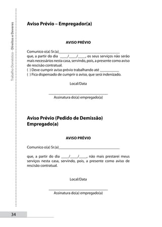 Aviso Prévio – Empregador(a)
Trabalho Doméstico - Direitos e Deveres




                                                                  AVISO PRÉVIO

                                          Comunico o(a) Sr.(a)________________________________
                                          que, a partir do dia ____/____/____, os seus serviços não serão
                                          mais necessários nesta casa, servindo, pois, a presente como aviso
                                          de rescisão contratual.
                                          ( ) Deve cumprir aviso prévio trabalhando até __________
                                          ( ) Fica dispensado de cumprir o aviso, que será indenizado.

                                                                     Local/Data

                                                        _______________________________
                                                           Assinatura do(a) empregado(a)




                                          Aviso Prévio (Pedido de Demissão)
                                          Empregado(a)

                                                                  AVISO PRÉVIO

                                          Comunico o(a) Sr.(a)________________________________

                                          que, a partir do dia ____/____/____, não mais prestarei meus
                                          serviços nesta casa, servindo, pois, a presente como aviso de
                                          rescisão contratual.


                                                                     Local/Data

                                                        _______________________________
                                                           Assinatura do(a) empregado(a)




       34
 