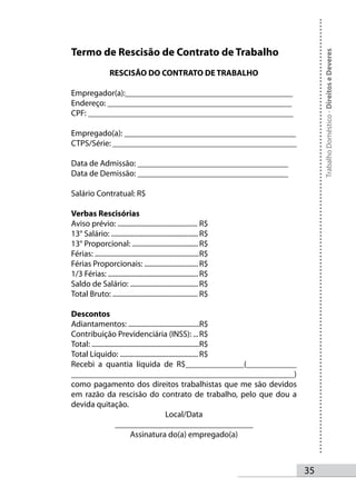 Termo de Rescisão de Contrato de Trabalho




                                                                               Trabalho Doméstico - Direitos e Deveres
                   RESCISÃO DO CONTRATO DE TRABALHO

Empregador(a):________________________________________
Endereço: ____________________________________________
CPF: _________________________________________________

Empregado(a): _________________________________________
CTPS/Série: ____________________________________________

Data de Admissão: ____________________________________
Data de Demissão: ____________________________________

Salário Contratual: R$

Verbas Rescisórias
Aviso prévio: .............................................. R$
13° Salário: .................................................. R$
13° Proporcional: ...................................... R$
Férias: ............................................................ R$
Férias Proporcionais: ............................... R$
1/3 Férias: .................................................... R$
Saldo de Salário: ....................................... R$
Total Bruto: ................................................. R$

Descontos
Adiantamentos: .........................................R$
Contribuição Previdenciária (INSS): ... R$
Total: ..............................................................R$
Total Líquido: ............................................. R$
Recebi a quantia líquida de R$______________(____________
____________________________________________________)
como pagamento dos direitos trabalhistas que me são devidos
em razão da rescisão do contrato de trabalho, pelo que dou a
devida quitação.
                                                 Local/Data
                    _________________________________
                             Assinatura do(a) empregado(a)



                                                                          35
 
