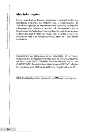 Mais Informações
Trabalho Doméstico - Direitos e Deveres




                                          Exerça seus direitos. Procure orientação e esclarecimentos nas
                                          Delegacias Regionais do Trabalho (DRT), Subdelegacias do
                                          Trabalho e Agências de Atendimento do Ministério do Trabalho
                                          e Emprego mais próximas e também pelo Serviço da Central de
                                          Relacionamento Trabalho e Emprego, ligando gratuitamente para
                                          os telefones 0800-610101 nas Regiões Sul e Centro-Oeste e nos
                                          estados do Acre e de Rondônia; e 0800-2850101 – nas demais
                                          localidades.




                                          _______________________________________________
                                          Colaboraram na elaboração desta publicação os servidores
                                          Walewska Riva de Quesado Miranda Bezerra (DRT/CE), Deuzinéa
                                          da Silva Lopes (DEFIT/SIT/MTE), Rinaldo Marinho Costa Lima
                                          (DSST/SIT/MTE), Roselaine Beatriz Wiedtheuper (DRT/MT) e Rachel
                                          Pereira de Almeida (Delegacia da Receita Previdenciária do DF).


                                          _______________________________________________
                                          [1] Outras classificações estão no site do MTE, www.mte.gov.br.




       3
 