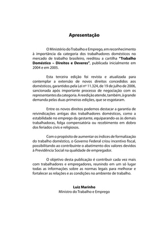 Apresentação

        O Ministério do Trabalho e Emprego, em reconhecimento
à importância da categoria dos trabalhadores domésticos no
mercado de trabalho brasileiro, reeditou a cartilha “Trabalho
Doméstico – Direitos e Deveres”, publicada inicialmente em
2004 e em 2005.

        Esta terceira edição foi revista e atualizada para
contemplar a extensão de novos direitos concedidos aos
domésticos, garantidos pela Lei nº 11.324, de 19 de julho de 2006,
sancionada após importante processo de negociação com os
representantes da categoria. A reedição atende, também, à grande
demanda pelas duas primeiras edições, que se esgotaram.

         Entre os novos direitos podemos destacar a garantia de
reivindicações antigas dos trabalhadores domésticos, como a
estabilidade no emprego da gestante, equiparando-as às demais
trabalhadoras, folga compensatória ou recebimento em dobro
dos feriados civis e religiosos.

          Com o propósito de aumentar os índices de formalização
do trabalho doméstico, o Governo Federal criou incentivo fiscal,
possibilitando ao contribuinte o abatimento dos valores devidos
à Previdência Social na qualidade de empregador.

         O objetivo desta publicação é contribuir cada vez mais
com trabalhadores e empregadores, reunindo em um só lugar
todas as informações sobre as normas legais para melhorar e
fortalecer as relações e as condições no ambiente de trabalho.


                         Luiz Marinho
                Ministro do Trabalho e Emprego
 