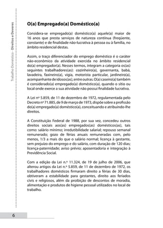 O(a) Empregado(a) Doméstico(a)
Trabalho Doméstico - Direitos e Deveres




                                          Considera-se empregado(a) doméstico(a) aquele(a) maior de
                                          16 anos que presta serviços de natureza contínua (freqüente,
                                          constante) e de finalidade não-lucrativa à pessoa ou à família, no
                                          âmbito residencial destas.

                                          Assim, o traço diferenciador do emprego doméstico é o caráter
                                          não-econômico da atividade exercida no âmbito residencial
                                          do(a) empregador(a). Nesses termos, integram a categoria os(as)
                                          seguintes trabalhadores(as): cozinheiro(a), governanta, babá,
                                          lavadeira, faxineiro(a), vigia, motorista particular, jardineiro(a),
                                          acompanhante de idosos(as), entre outras. O(a) caseiro(a) também
                                          é considerado(a) empregado(a) doméstico(a), quando o sítio ou
                                          local onde exerce a sua atividade não possui finalidade lucrativa.

                                          A Lei nº 5.859, de 11 de dezembro de 1972, regulamentada pelo
                                          Decreto nº 71.885, de 9 de março de 1973, dispõe sobre a profissão
                                          do(a) empregado(a) doméstico(a), conceituando e atribuindo-lhe
                                          direitos.

                                          A Constituição Federal de 1988, por sua vez, concedeu outros
                                          direitos sociais aos(as) empregados(as) domésticos(as), tais
                                          como: salário mínimo; irredutibilidade salarial; repouso semanal
                                          remunerado; gozo de férias anuais remuneradas com, pelo
                                          menos, 1/3 a mais do que o salário normal; licença à gestante,
                                          sem prejuízo do emprego e do salário, com duração de 120 dias;
                                          licença-paternidade; aviso prévio; aposentadoria e integração à
                                          Previdência Social.

                                          Com a edição da Lei n.º 11.324, de 19 de julho de 2006, que
                                          alterou artigos da Lei n.º 5.859, de 11 de dezembro de 1972, os
                                          trabalhadores domésticos firmaram direito a férias de 30 dias,
                                          obtiveram a estabilidade para gestantes, direito aos feriados
                                          civis e religiosos, além da proibição de descontos de moradia,
                                          alimentação e produtos de higiene pessoal utilizados no local de
                                          trabalho.




                   
 