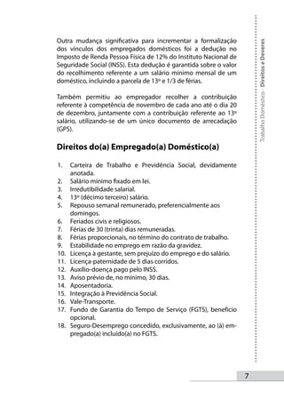 Outra mudança significativa para incrementar a formalização




                                                                       Trabalho Doméstico - Direitos e Deveres
dos vínculos dos empregados domésticos foi a dedução no
Imposto de Renda Pessoa Física de 12% do Instituto Nacional de
Seguridade Social (INSS). Esta dedução é garantida sobre o valor
do recolhimento referente a um salário mínimo mensal de um
doméstico, incluindo a parcela de 13º e 1/3 de férias.

Também permitiu ao empregador recolher a contribuição
referente à competência de novembro de cada ano até o dia 20
de dezembro, juntamente com a contribuição referente ao 13º
salário, utilizando-se de um único documento de arrecadação
(GPS).

Direitos do(a) Empregado(a) Doméstico(a)

1.    Carteira de Trabalho e Previdência Social, devidamente
      anotada.
2.    Salário mínimo fixado em lei.
3.    Irredutibilidade salarial.
4.    13º (décimo terceiro) salário.
5.    Repouso semanal remunerado, preferencialmente aos
      domingos.
6.    Feriados civis e religiosos.
7.    Férias de 30 (trinta) dias remuneradas.
8.    Férias proporcionais, no término do contrato de trabalho.
9.    Estabilidade no emprego em razão da gravidez.
10.   Licença à gestante, sem prejuízo do emprego e do salário.
11.   Licença-paternidade de 5 dias corridos.
12.   Auxílio-doença pago pelo INSS.
13.   Aviso prévio de, no mínimo, 30 dias.
14.   Aposentadoria.
15.   Integração à Previdência Social.
16.   Vale-Transporte.
17.   Fundo de Garantia do Tempo de Serviço (FGTS), benefício
      opcional.
18.   Seguro-Desemprego concedido, exclusivamente, ao (à) em-
      pregado(a) incluído(a) no FGTS.




                                                                   
 