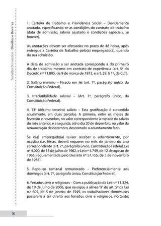 1. Carteira de Trabalho e Previdência Social – Devidamente
Trabalho Doméstico - Direitos e Deveres



                                          anotada, especificando-se as condições do contrato de trabalho
                                          (data de admissão, salário ajustado e condições especiais, se
                                          houver).

                                          As anotações devem ser efetuadas no prazo de 48 horas, após
                                          entregue a Carteira de Trabalho pelo(a) empregado(a), quando
                                          da sua admissão.

                                          A data de admissão a ser anotada corresponde à do primeiro
                                          dia de trabalho, mesmo em contrato de experiência (art. 5º do
                                          Decreto nº 71.885, de 9 de março de 1973, e art. 29, § 1º, da CLT).

                                          2. Salário mínimo – Fixado em lei (art. 7º, parágrafo único, da
                                          Constituição Federal).

                                          3. Irredutibilidade salarial – (Art. 7º, parágrafo único, da
                                          Constituição Federal).

                                          4. 13º (décimo terceiro) salário – Esta gratificação é concedida
                                          anualmente, em duas parcelas. A primeira, entre os meses de
                                          fevereiro e novembro, no valor correspondente à metade do salário
                                          do mês anterior, e a segunda, até o dia 20 de dezembro, no valor da
                                          remuneração de dezembro, descontado o adiantamento feito.

                                          Se o(a) empregado(a) quiser receber o adiantamento, por
                                          ocasião das férias, deverá requerer no mês de janeiro do ano
                                          correspondente (art. 7º, parágrafo único, Constituição Federal, Lei
                                          nº 4.090, de 13 de julho de 1962, e Lei nº 4.749, de 12 de agosto de
                                          1965, regulamentada pelo Decreto nº 57.155, de 3 de novembro
                                          de 1965).

                                          5. Repouso semanal remunerado – Preferencialmente aos
                                          domingos (art. 7º, parágrafo único, Constituição Federal).

                                          6. Feriados civis e religiosos – Com a publicação da Lei n.º 11.324,
                                          de 19 de julho de 2006, que revogou a alínea “a” do art. 5º da Lei
                                          n.º 605, de 5 de janeiro de 1949, os trabalhadores domésticos
                                          passaram a ter direito aos feriados civis e religiosos. Portanto,



                   
 