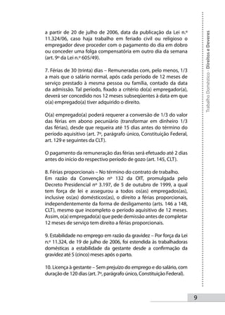 a partir de 20 de julho de 2006, data da publicação da Lei n.º




                                                                            Trabalho Doméstico - Direitos e Deveres
11.324/06, caso haja trabalho em feriado civil ou religioso o
empregador deve proceder com o pagamento do dia em dobro
ou conceder uma folga compensatória em outro dia da semana
(art. 9º da Lei n.º 605/49).

7. Férias de 30 (trinta) dias – Remuneradas com, pelo menos, 1/3
a mais que o salário normal, após cada período de 12 meses de
serviço prestado à mesma pessoa ou família, contado da data
da admissão. Tal período, fixado a critério do(a) empregador(a),
deverá ser concedido nos 12 meses subseqüentes à data em que
o(a) empregado(a) tiver adquirido o direito.

O(a) empregado(a) poderá requerer a conversão de 1/3 do valor
das férias em abono pecuniário (transformar em dinheiro 1/3
das férias), desde que requeira até 15 dias antes do término do
período aquisitivo (art. 7º, parágrafo único, Constituição Federal,
art. 129 e seguintes da CLT).

O pagamento da remuneração das férias será efetuado até 2 dias
antes do início do respectivo período de gozo (art. 145, CLT).

8. Férias proporcionais – No término do contrato de trabalho.
Em razão da Convenção nº 132 da OIT, promulgada pelo
Decreto Presidencial nº 3.197, de 5 de outubro de 1999, a qual
tem força de lei e assegurou a todos os(as) empregados(as),
inclusive os(as) domésticos(as), o direito a férias proporcionais,
independentemente da forma de desligamento (arts. 146 a 148,
CLT), mesmo que incompleto o período aquisitivo de 12 meses.
Assim, o(a) empregado(a) que pede demissão antes de completar
12 meses de serviço tem direito a férias proporcionais.

9. Estabilidade no emprego em razão da gravidez – Por força da Lei
n.º 11.324, de 19 de julho de 2006, foi estendida às trabalhadoras
domésticas a estabilidade da gestante desde a confirmação da
gravidez até 5 (cinco) meses após o parto.

10. Licença à gestante – Sem prejuízo do emprego e do salário, com
duração de 120 dias (art. 7º, parágrafo único, Constituição Federal).



                                                                        
 