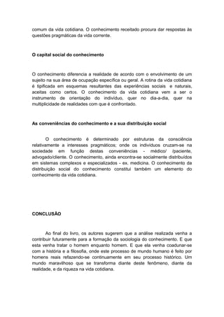 comum da vida cotidiana. O conhecimento receitado procura dar respostas às
questões pragmáticas da vida corrente.
O capital social do conhecimento
O conhecimento diferencia a realidade de acordo com o envolvimento de um
sujeito na sua área de ocupação específica ou geral. A rotina da vida cotidiana
é tipificada em esquemas resultantes das experiências sociais e naturais,
aceitas como certos. O conhecimento da vida cotidiana vem a ser o
instrumento de orientação do indivíduo, quer no dia-a-dia, quer na
multiplicidade de realidades com que é confrontado.
As conveniências do conhecimento e a sua distribuição social
O conhecimento é determinado por estruturas da consciência
relativamente a interesses pragmáticos; onde os indivíduos cruzam-se na
sociedade em função destas conveniências - médico/ /paciente,
advogado/cliente. O conhecimento, ainda encontra-se socialmente distribuídos
em sistemas complexos e especializados - ex. medicina. O conhecimento da
distribuição social do conhecimento constitui também um elemento do
conhecimento da vida cotidiana.
CONCLUSÃO
Ao final do livro, os autores sugerem que a análise realizada venha a
contribuir futuramente para a formação da sociologia do conhecimento. E que
esta venha tratar o homem enquanto homem. E que ela venha coadunar-se
com a história e a filosofia, onde este processo de mundo humano é feito por
homens reais refazendo-se continuamente em seu processo histórico. Um
mundo maravilhoso que se transforma diante deste fenômeno, diante da
realidade, e da riqueza na vida cotidiana.
 