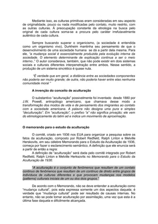 Mediante isso, as culturas primitivas eram consideradas em seu aspecto
de originalidade, pouco ou nada modificadas pelo contato, muito restrito, com
as outras culturas. À preocupação constante da etnologia na busca pelo
original de cada cultura soma-se a procura pelo caráter irrefutavelmente
autêntico de cada cultura.
Sempre buscando superar o organicismo, (a sociedade é entendida
como um organismo vivo), Durkheim mantinha seu pensamento de que o
desenvolvimento de uma sociedade humana se dá a partir dela mesma. Para
ele, “a mudança social é essencialmente produzida pela evolução interna da
sociedade. O elemento determinante de explicação continua a ser o meio
interno..” O autor considerava, também, que não pode existir em dois sistemas
sociais e culturais diferentes interpenetração entre ambos. Nesse sentido, a
produção de um sistema sincrético é quase nula.
“É verdade que em geral, a distância entre as sociedades componentes
não poderia ser muito grande; de outra, não poderia haver entre elas nenhuma
comunidade moral ”
A invenção do conceito de aculturação
O substantivo “aculturação” possivelmente foi inventado desde 1880 por
J.W. Powell, antropólogo americano, que chamava desse modo a
transformação dos modos de vida e de pensamento dos imigrantes ao contato
com a sociedade americana. A palavra não designa uma pura e simples
“deculturação”. Em “aculturação”, o prefixo “a” não significa privação; ele vem
do etimologicamente do latim ad e indica um movimento de aproximação.
O memorando para o estudo da aculturação
O comitê, criado em 1936 nos EUA para organizar a pesquisa sobre os
fatos da aculturação, composto por Robert Redfield, Ralph Linton e Melville
Herskovits, em seu célebre Memorando para o Estudo da Aculturação de 1936,
começa por fazer o esclarecimento semântico. A definição que ele enuncia será
a partir de então a regra:
A definição de “aculturação” será dada pelo comitê integrado por Robert
Redfield, Ralph Linton e Melville Herksovits no Memorando para o Estudo da
Aculturação de 1936:
“A aculturação é o conjunto de fenômenos que resultam de um contato
continuo de fenômenos que resultam de um continuo de direto entre grupos de
indivíduos de culturas diferentes e que provocam mudanças nos modelos
(patterns) culturais iniciais de um ou dos dois grupos.”
De acordo com o Memorando, não se deve entender a aculturação como
“mudança cultural”, pois esta expressa somente um dos aspectos daquela; é
verdade que “mudança cultural” pode ser resultado de causas internas. No
entanto, não se pode tomar aculturação por assimilação, uma vez que esta é a
última fase daquela e dificilmente alcançada.
 